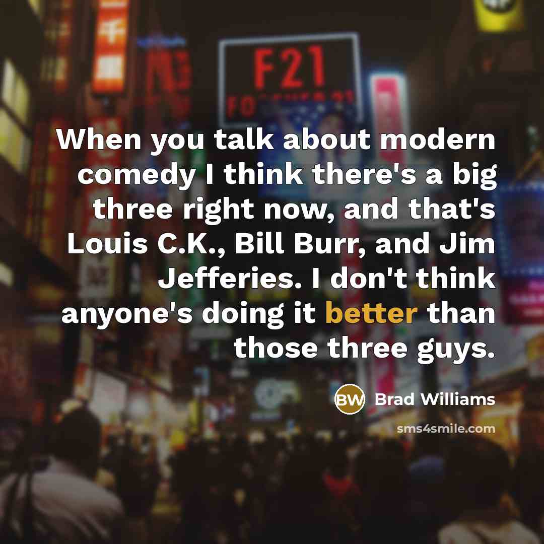“When you talk about modern comedy I think there's a big three right now, and that's Louis C.K., Bill Burr, and Jim Jefferies. I don't think anyone's doing it better than those three guys.” quote by Brad Williams