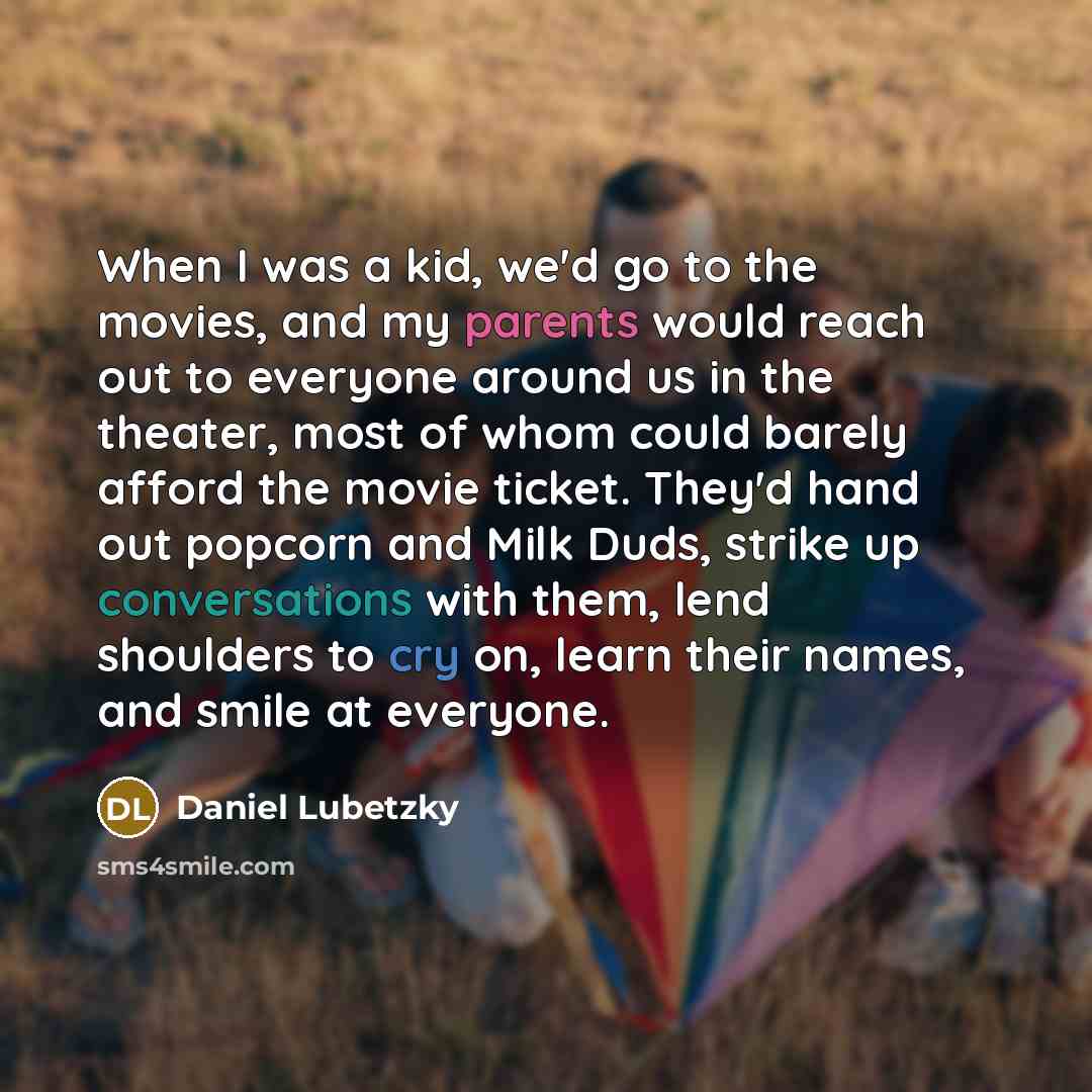 “When I was a kid, we'd go to the movies, and my parents would reach out to everyone around us in the theater, most of whom could barely afford the movie ticket. They'd hand out popcorn and Milk Duds, strike up conversations with them, lend shoulders to cry on, learn their names, and smile at…” quote by Daniel Lubetzky