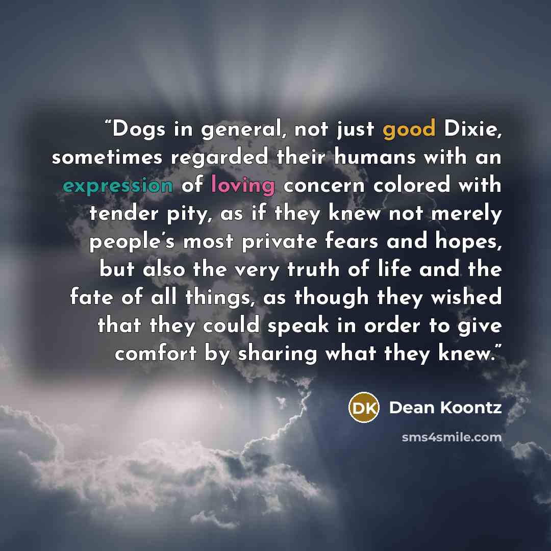 “Dogs in general, not just good Dixie, sometimes regarded their humans with an expression of loving concern colored with tender pity, as if they knew not merely people’s most private fears and hopes, but also the very truth of life and the fate of all things, as though they wished that they could…” quote by Dean Koontz