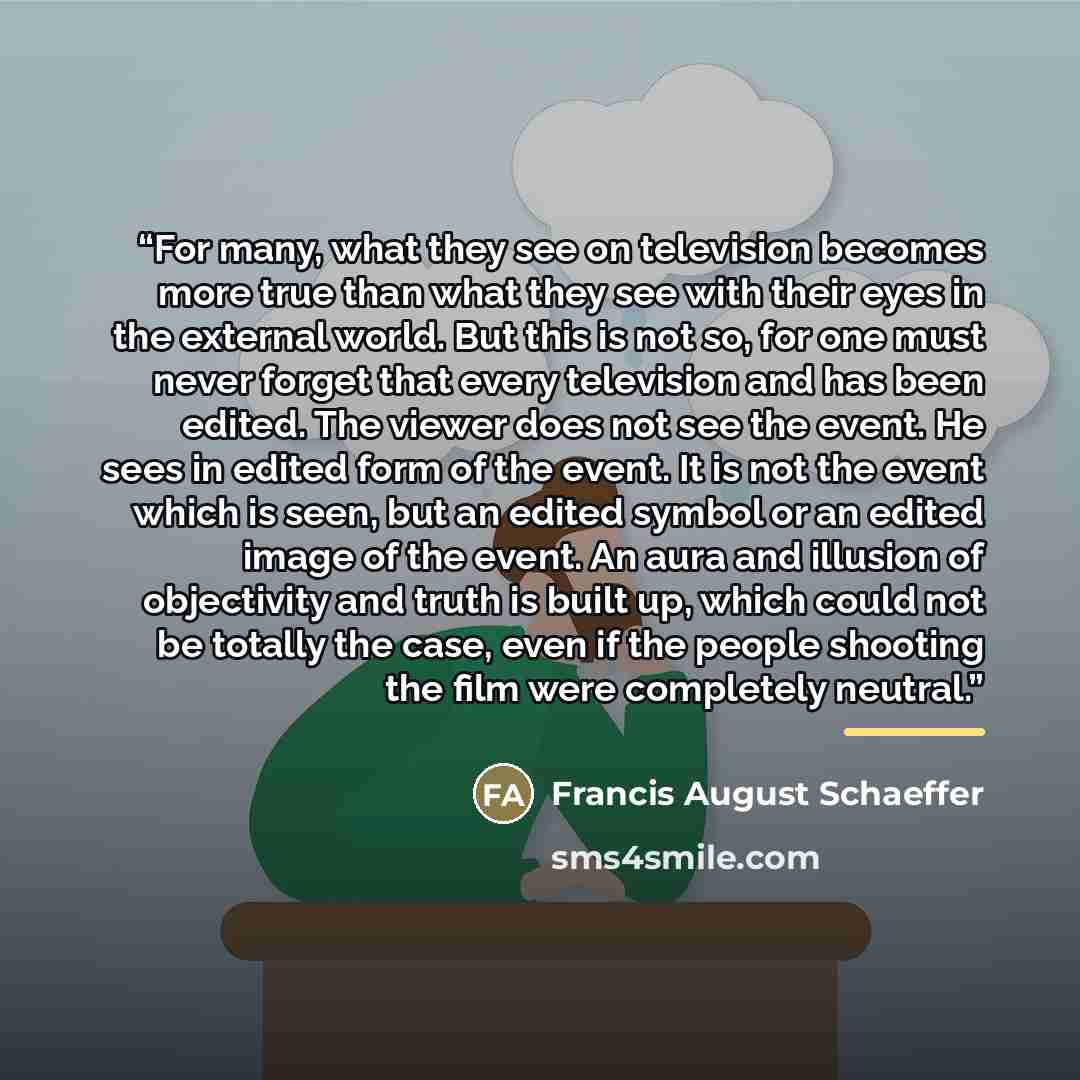 “For many, what they see on television becomes more true than what they see with their eyes in the external world. But this is not so, for one must never forget that every television and has been edited. The viewer does not see the event. He sees in edited form of the event. It is not the event…” quote by Francis August Schaeffer