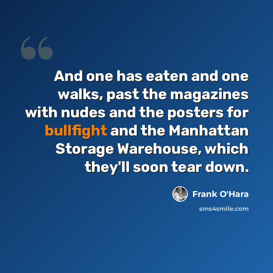 “And one has eaten and one walks, past the magazines with nudes and the posters for bullfight and the Manhattan Storage Warehouse, which they'll soon tear down.” quote by Frank O'Hara