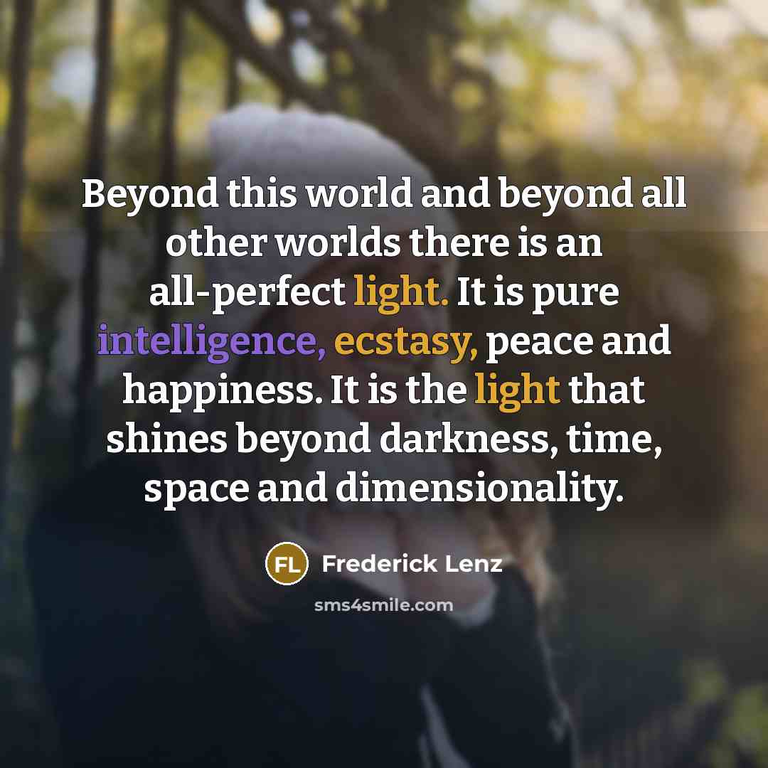 “Beyond this world and beyond all other worlds there is an all-perfect light. It is pure intelligence, ecstasy, peace and happiness. It is the light that shines beyond darkness, time, space and dimensionality.” quote by Frederick Lenz