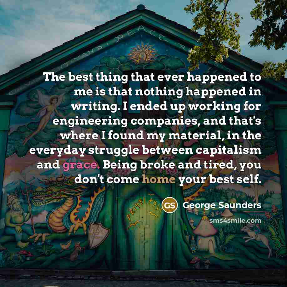 “The best thing that ever happened to me is that nothing happened in writing. I ended up working for engineering companies, and that's where I found my material, in the everyday struggle between capitalism and grace. Being broke and tired, you don't come home your best self.” quote by George Saunders