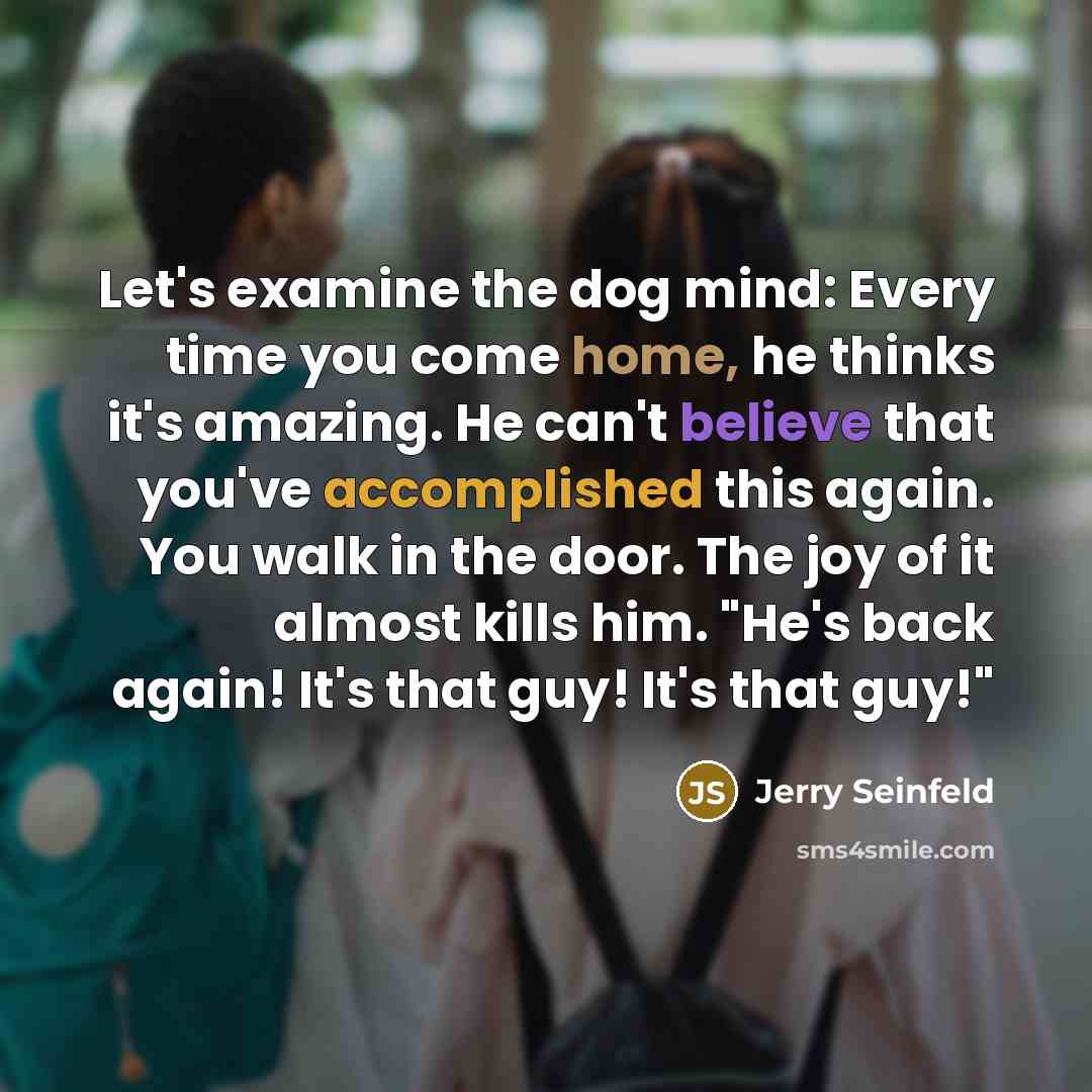 “Let's examine the dog mind: Every time you come home, he thinks it's amazing. He can't believe that you've accomplished this again. You walk in the door. The joy of it almost kills him. "He's back again! It's that guy! It's that guy!"” quote by Jerry Seinfeld