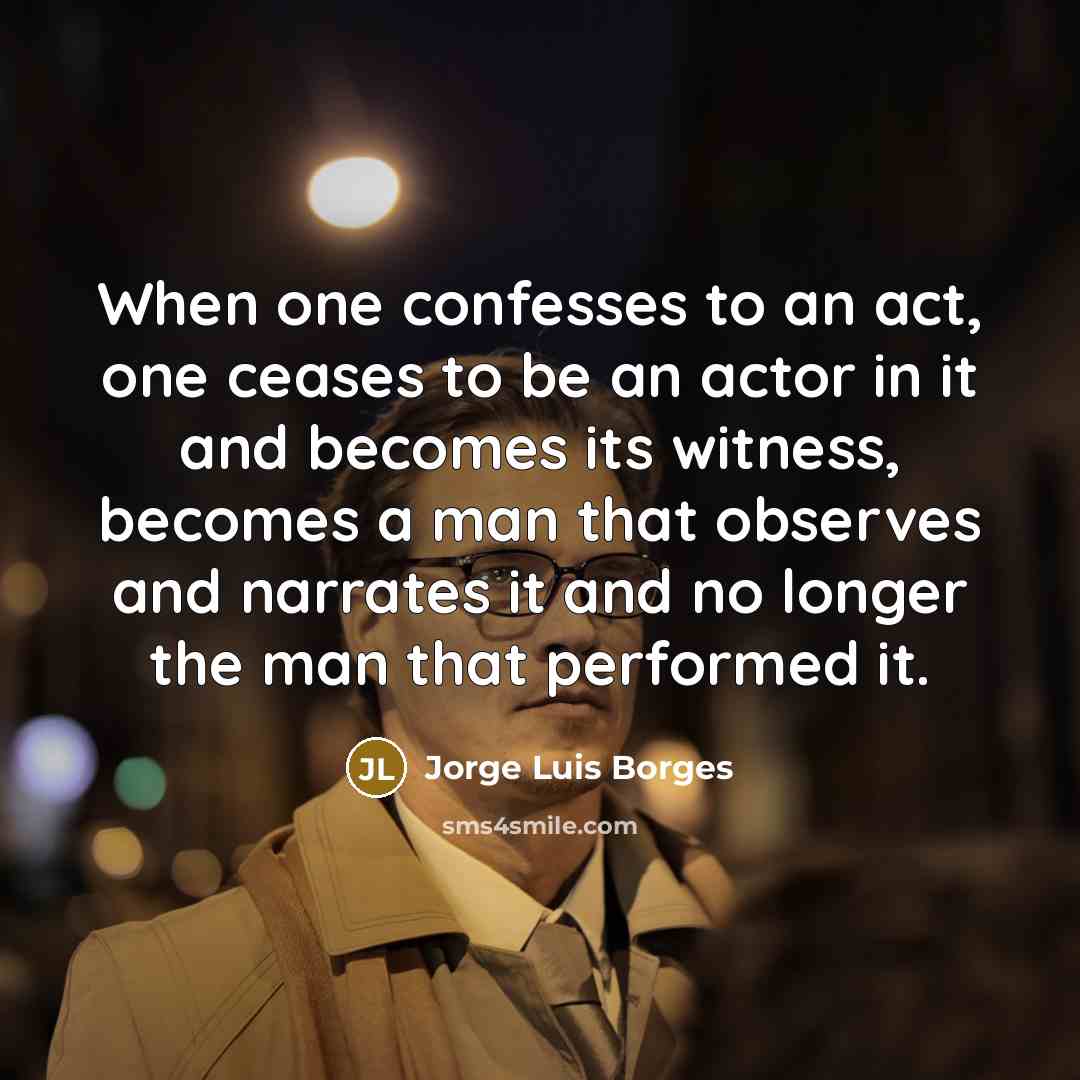 “When one confesses to an act, one ceases to be an actor in it and becomes its witness, becomes a man that observes and narrates it and no longer the man that performed it.” quote by Jorge Luis Borges