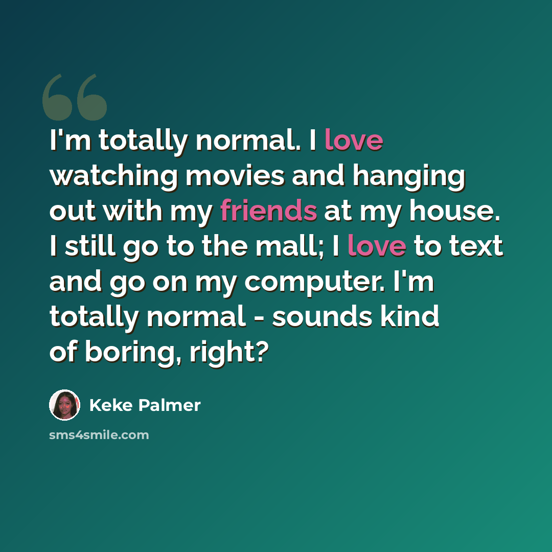“I'm totally normal. I love watching movies and hanging out with my friends at my house. I still go to the mall; I love to text and go on my computer. I'm totally normal - sounds kind of boring, right?” quote by Keke Palmer