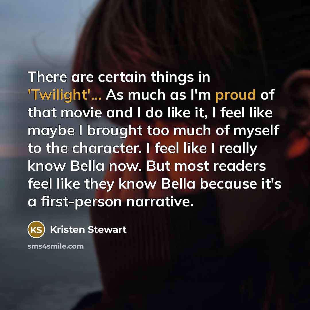 “There are certain things in 'Twilight'... As much as I'm proud of that movie and I do like it, I feel like maybe I brought too much of myself to the character. I feel like I really know Bella now. But most readers feel like they know Bella because it's a first-person narrative.” quote by Kristen Stewart