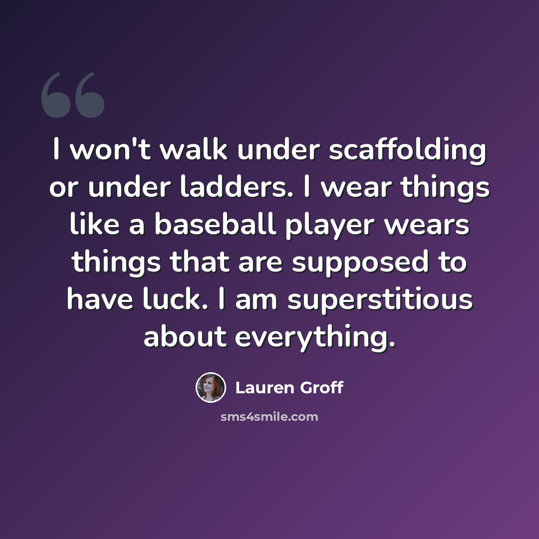 “I won't walk under scaffolding or under ladders. I wear things like a baseball player wears things that are supposed to have luck. I am superstitious about everything.” quote by Lauren Groff