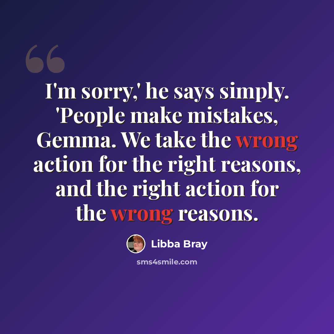 “I'm sorry,' he says simply. 'People make mistakes, Gemma. We take the wrong action for the right reasons, and the right action for the wrong reasons.” quote by Libba Bray