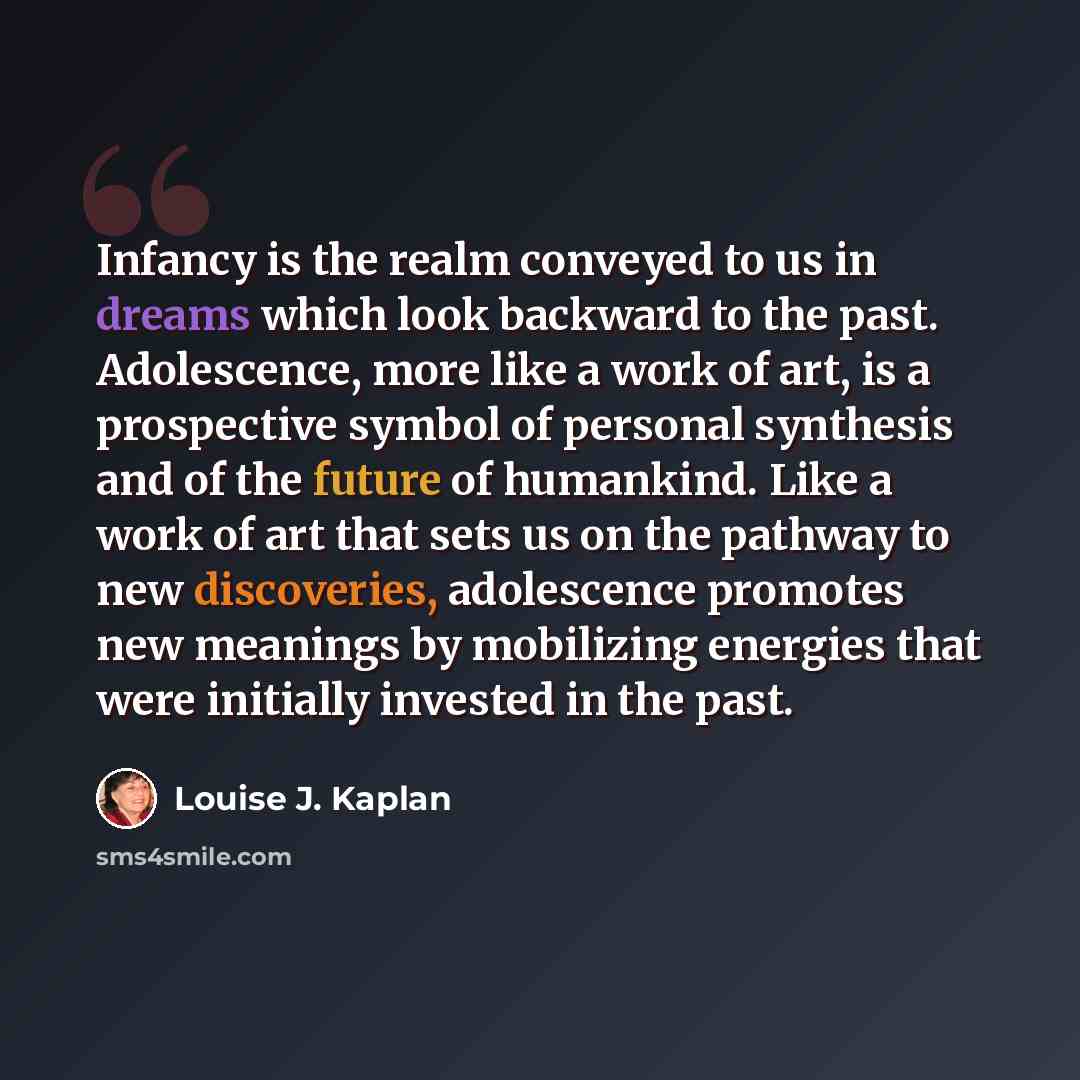 “Infancy is the realm conveyed to us in dreams which look backward to the past. Adolescence, more like a work of art, is a prospective symbol of personal synthesis and of the future of humankind. Like a work of art that sets us on the pathway to new discoveries, adolescence promotes new meanings by…” quote by Louise J. Kaplan