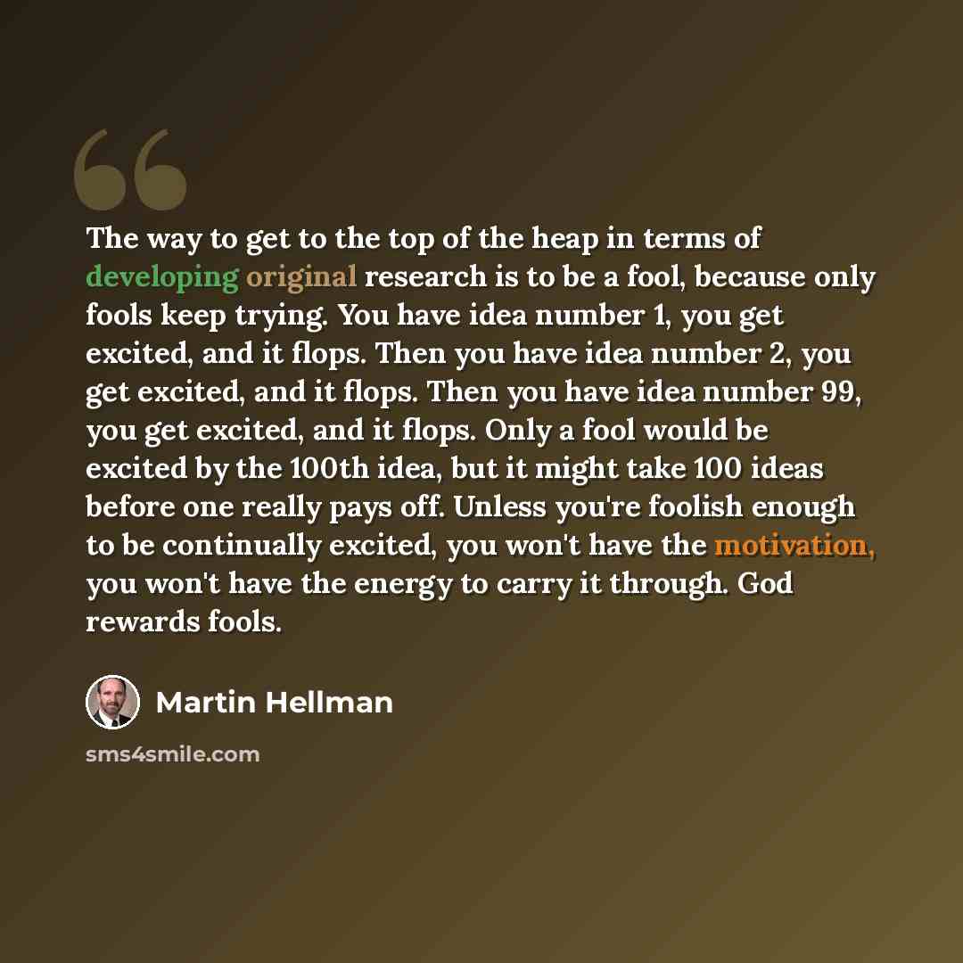 “The way to get to the top of the heap in terms of developing original research is to be a fool, because only fools keep trying. You have idea number 1, you get excited, and it flops. Then you have idea number 2, you get excited, and it flops. Then you have idea number 99, you get excited, and it…” quote by Martin Hellman