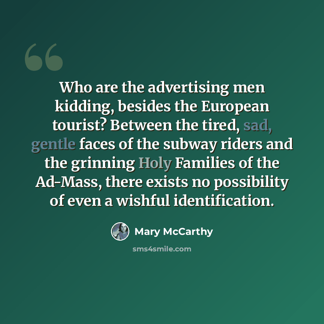 “Who are the advertising men kidding, besides the European tourist? Between the tired, sad, gentle faces of the subway riders and the grinning Holy Families of the Ad-Mass, there exists no possibility of even a wishful identification.” quote by Mary McCarthy