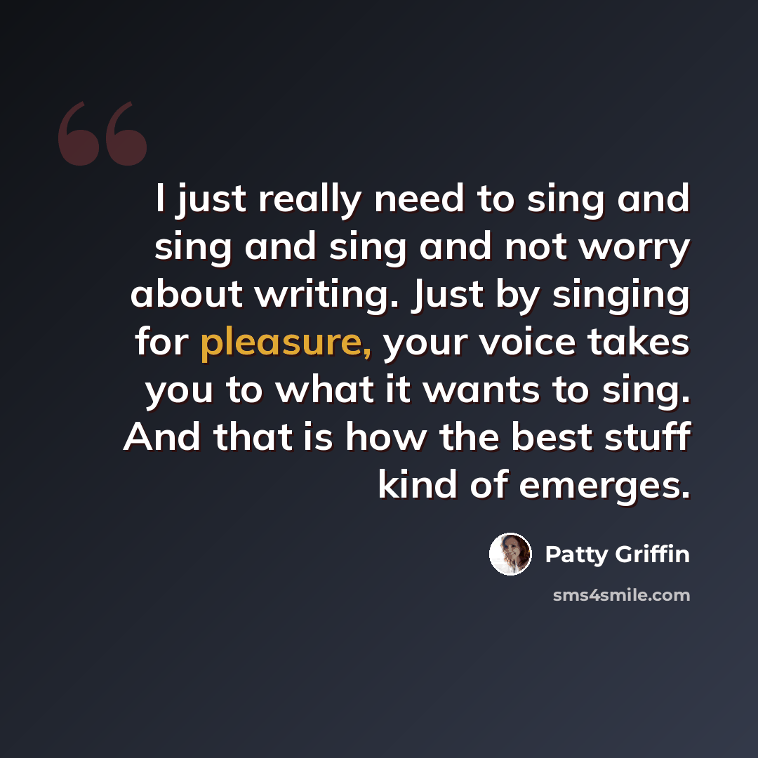 “I just really need to sing and sing and sing and not worry about writing. Just by singing for pleasure, your voice takes you to what it wants to sing. And that is how the best stuff kind of emerges.” quote by Patty Griffin