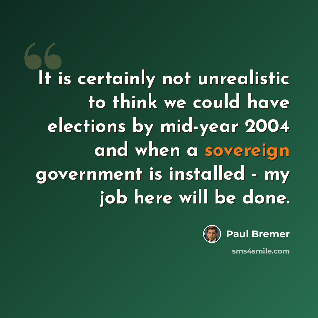 “It is certainly not unrealistic to think we could have elections by mid-year 2004 and when a sovereign government is installed - my job here will be done.” quote by Paul Bremer