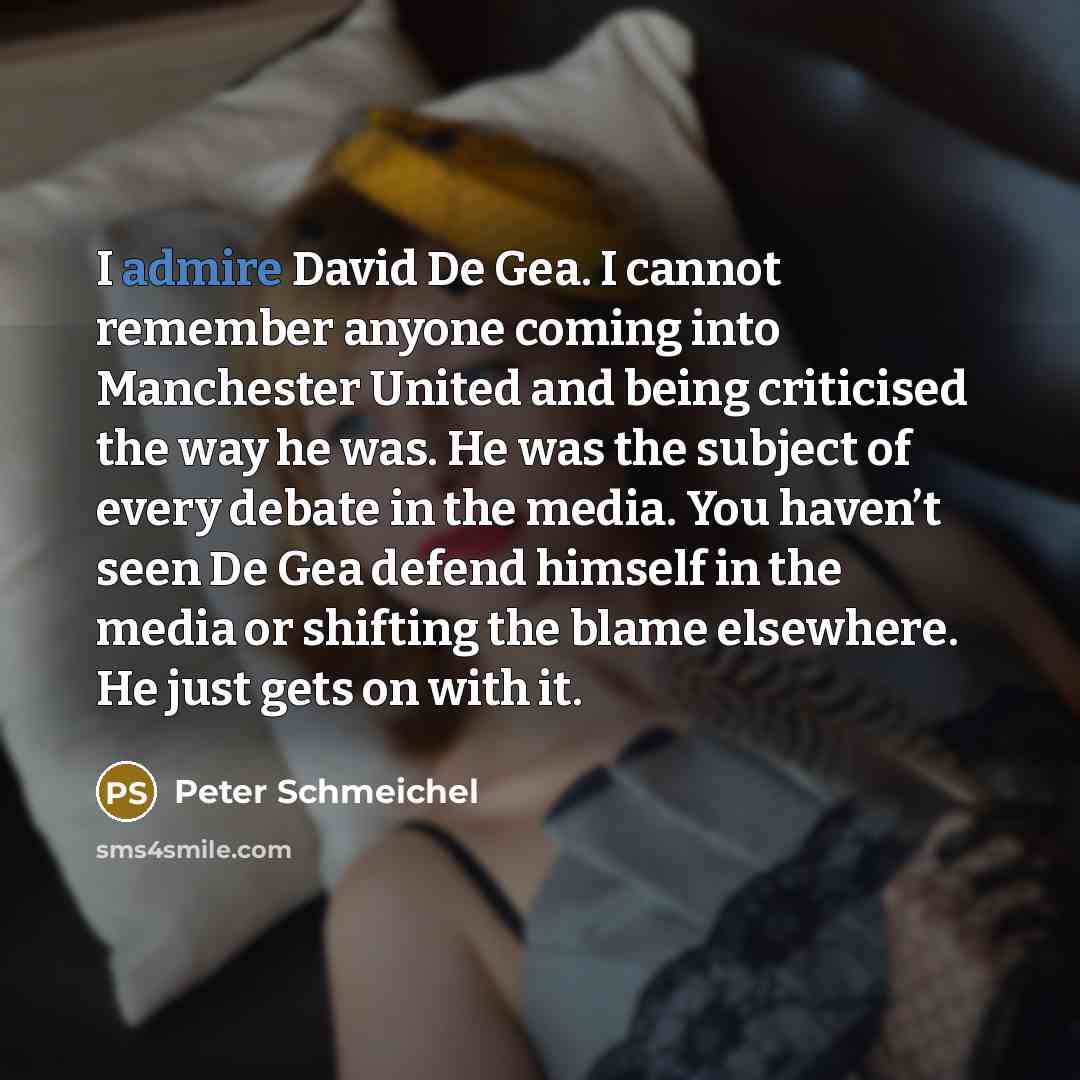 “I admire David De Gea. I cannot remember anyone coming into Manchester United and being criticised the way he was. He was the subject of every debate in the media. You haven’t seen De Gea defend himself in the media or shifting the blame elsewhere. He just gets on with it.” quote by Peter Schmeichel