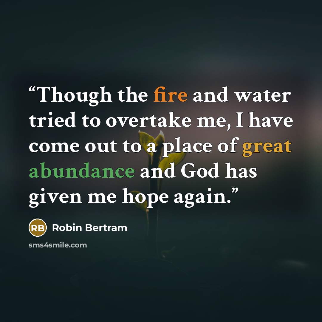 “Though the fire and water tried to overtake me, I have come out to a place of great abundance and God has given me hope again.” quote by Robin Bertram