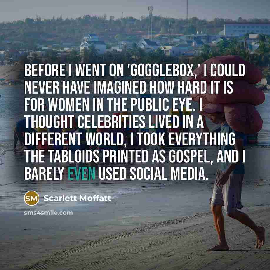 “Before I went on 'Gogglebox,' I could never have imagined how hard it is for women in the public eye. I thought celebrities lived in a different world, I took everything the tabloids printed as gospel, and I barely even used social media.” quote by Scarlett Moffatt