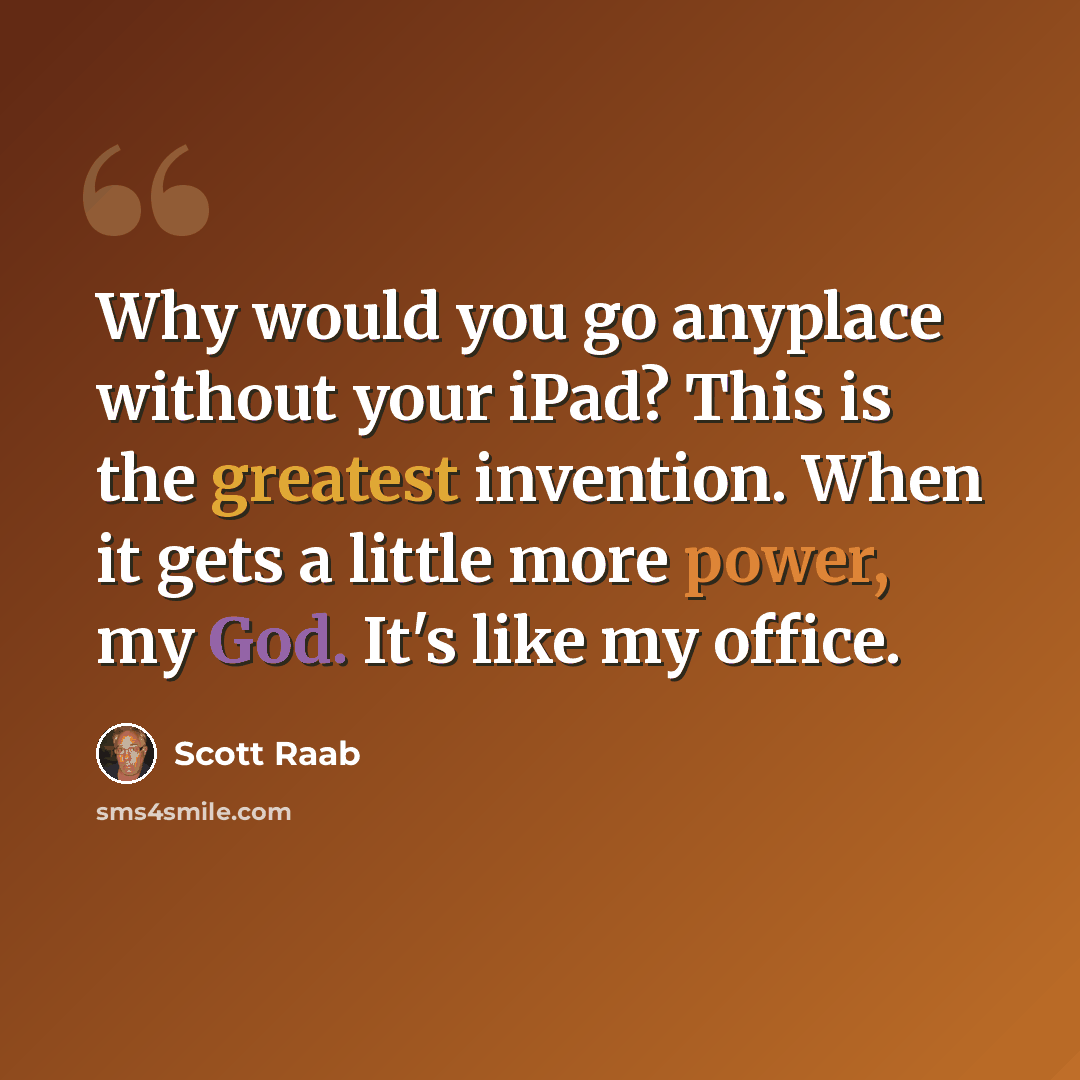 “Why would you go anyplace without your iPad? This is the greatest invention. When it gets a little more power, my God. It's like my office.” quote by Scott Raab