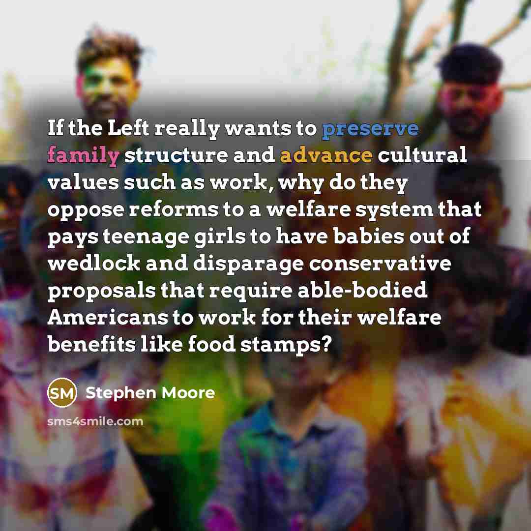 “If the Left really wants to preserve family structure and advance cultural values such as work, why do they oppose reforms to a welfare system that pays teenage girls to have babies out of wedlock and disparage conservative proposals that require able-bodied Americans to work for their welfare…” quote by Stephen Moore