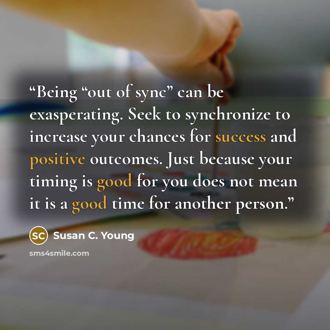 “Being “out of sync” can be exasperating. Seek to synchronize to increase your chances for success and positive outcomes. Just because your timing is good for you does not mean it is a good time for another person.” quote by Susan C. Young