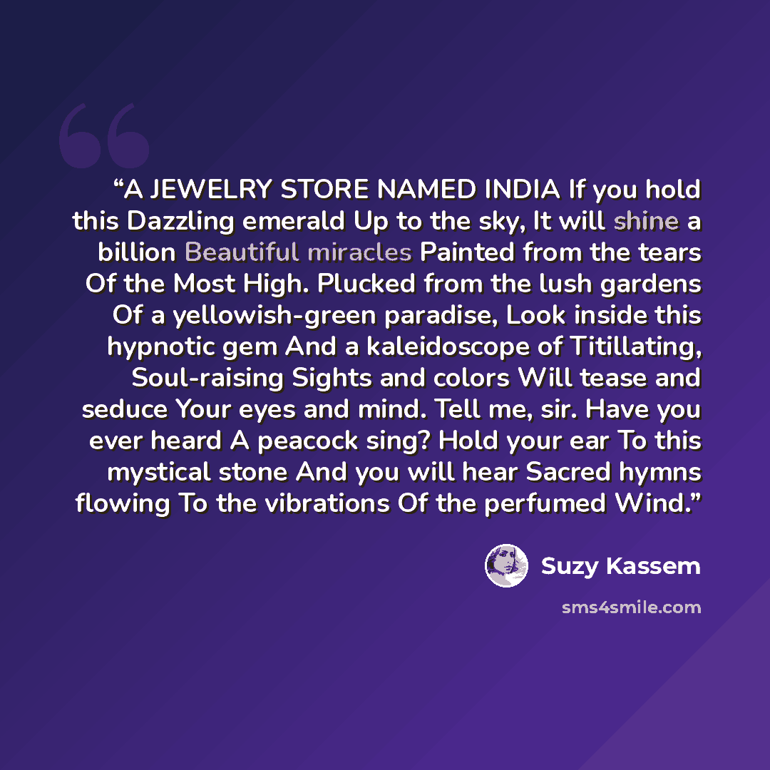 “A JEWELRY STORE NAMED INDIA If you hold this Dazzling emerald Up to the sky, It will shine a billion Beautiful miracles Painted from the tears Of the Most High. Plucked from the lush gardens Of a yellowish-green paradise, Look inside this hypnotic gem And a kaleidoscope of Titillating…” quote by Suzy Kassem