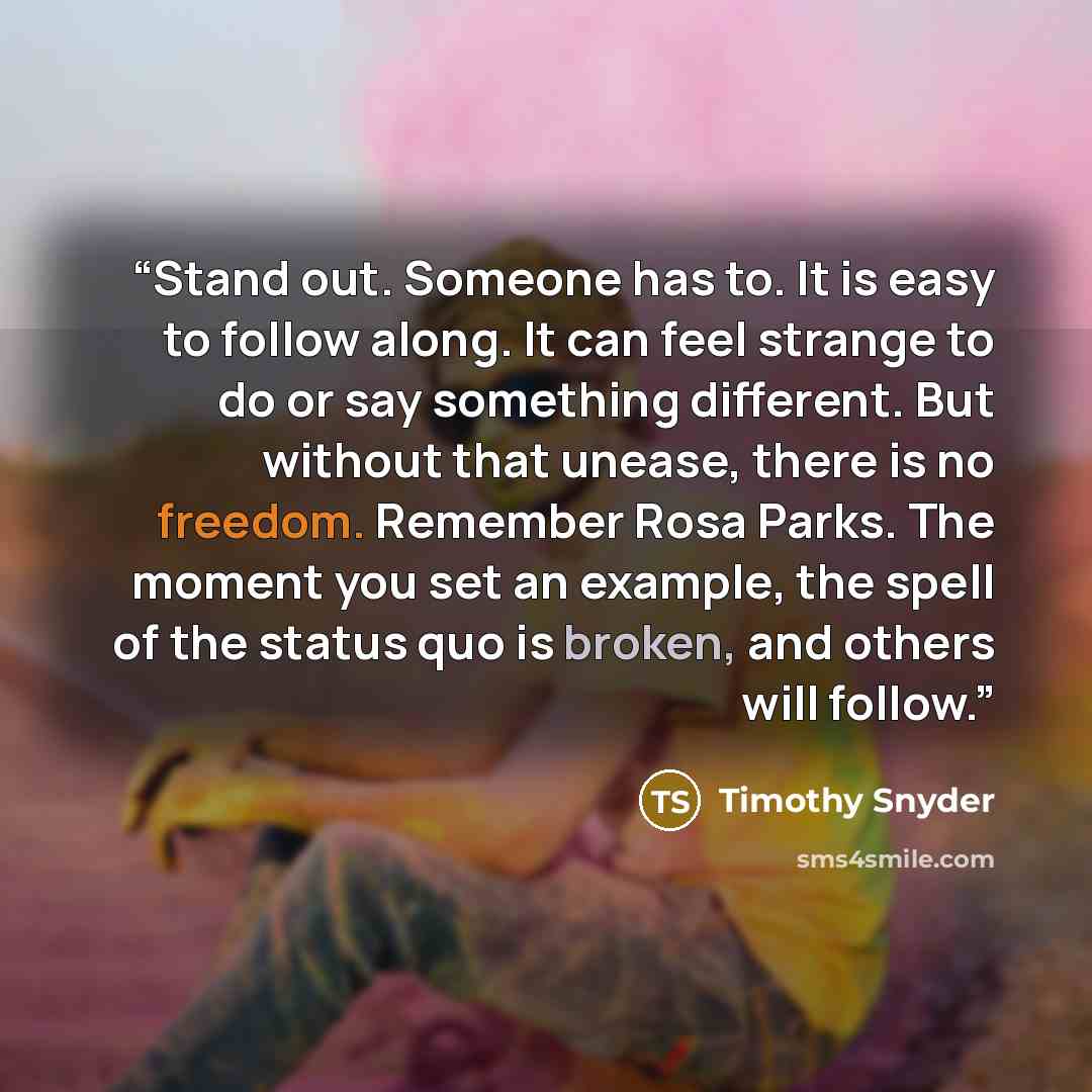 “Stand out. Someone has to. It is easy to follow along. It can feel strange to do or say something different. But without that unease, there is no freedom. Remember Rosa Parks. The moment you set an example, the spell of the status quo is broken, and others will follow.” quote by Timothy Snyder