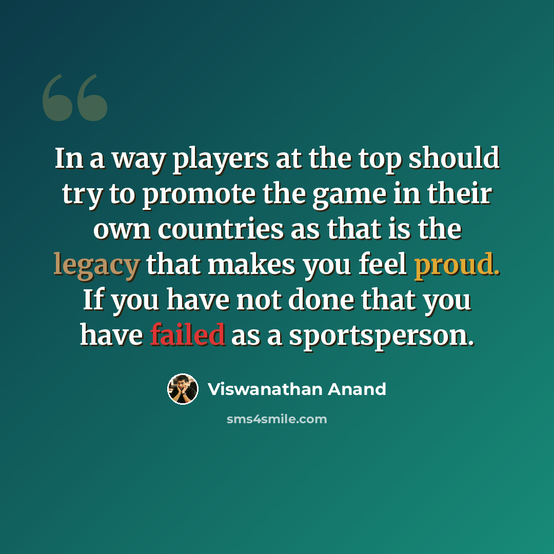 “In a way players at the top should try to promote the game in their own countries as that is the legacy that makes you feel proud. If you have not done that you have failed as a sportsperson.” quote by Viswanathan Anand