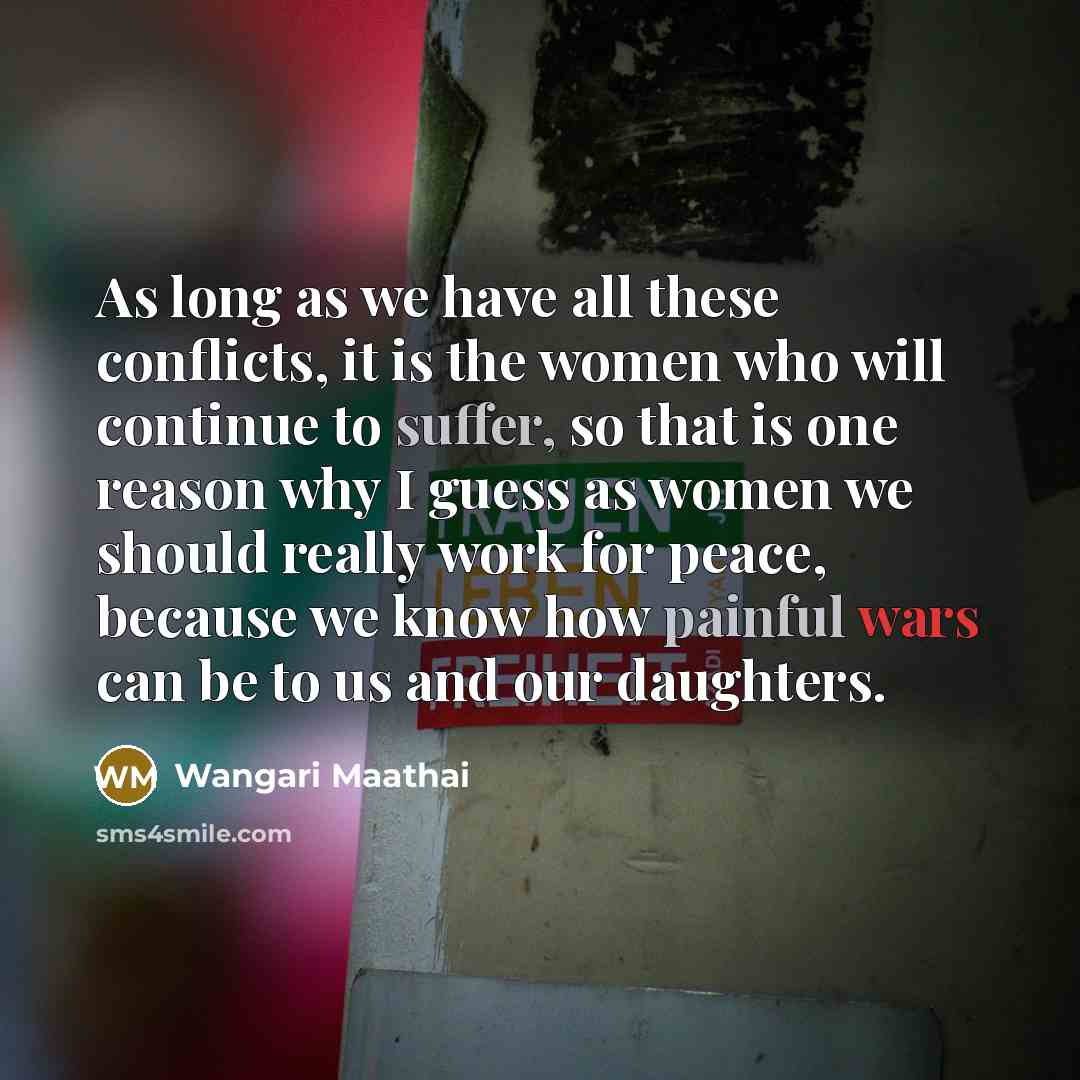 “As long as we have all these conflicts, it is the women who will continue to suffer, so that is one reason why I guess as women we should really work for peace, because we know how painful wars can be to us and our daughters.” quote by Wangari Maathai