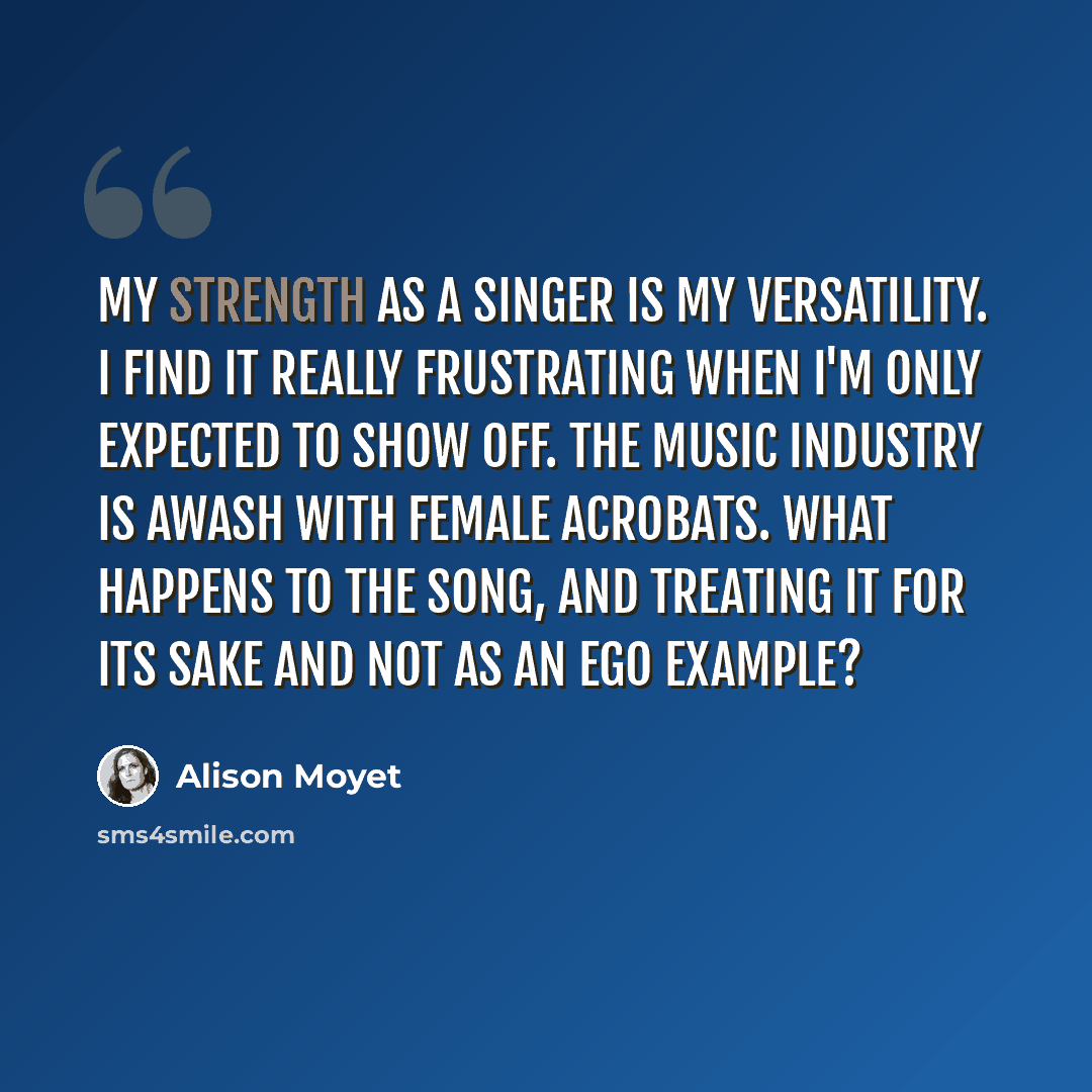 “My strength as a singer is my versatility. I find it really frustrating when I'm only expected to show off. The music industry is awash with female acrobats. What happens to the song, and treating it for its sake and not as an ego example?” quote by Alison Moyet