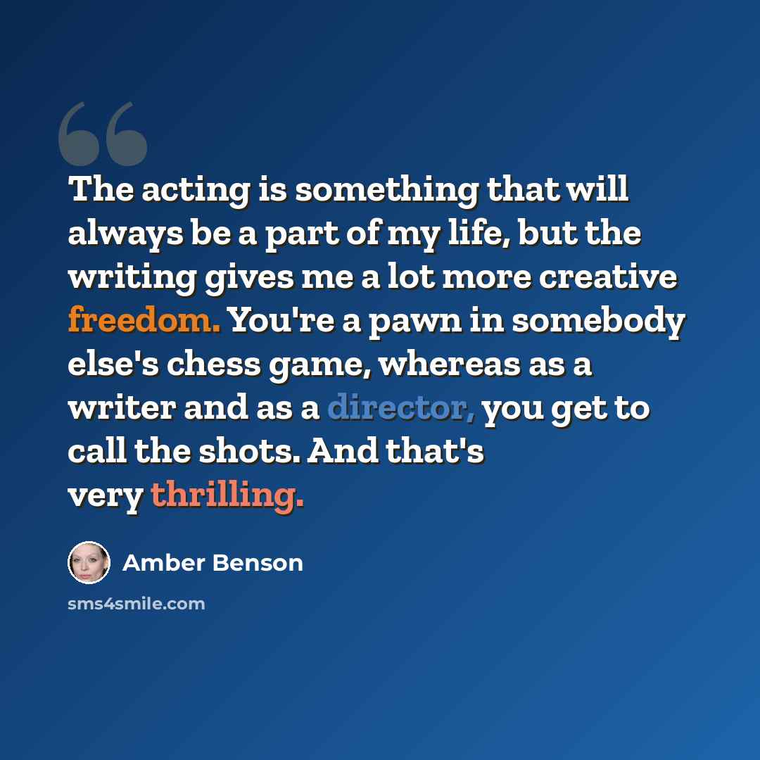 “The acting is something that will always be a part of my life, but the writing gives me a lot more creative freedom. You're a pawn in somebody else's chess game, whereas as a writer and as a director, you get to call the shots. And that's very thrilling.” quote by Amber Benson