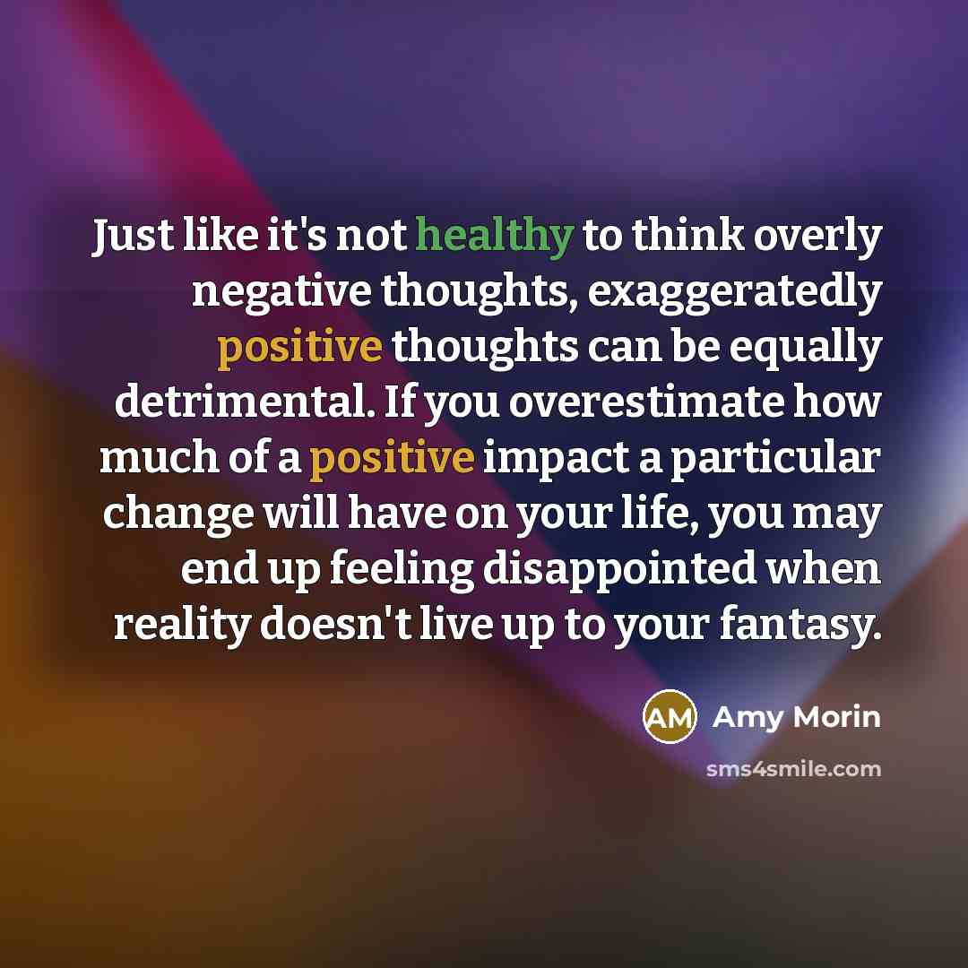 “Just like it's not healthy to think overly negative thoughts, exaggeratedly positive thoughts can be equally detrimental. If you overestimate how much of a positive impact a particular change will have on your life, you may end up feeling disappointed when reality doesn't live up to your fantasy.” quote by Amy Morin