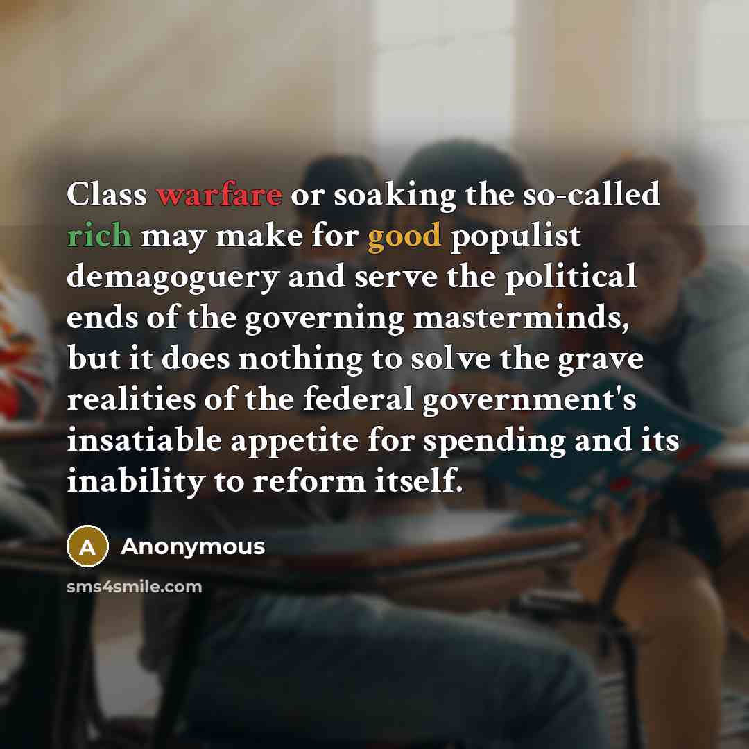 “Class warfare or soaking the so-called rich may make for good populist demagoguery and serve the political ends of the governing masterminds, but it does nothing to solve the grave realities of the federal government's insatiable appetite for spending and its inability to reform itself.” quote by Anonymous