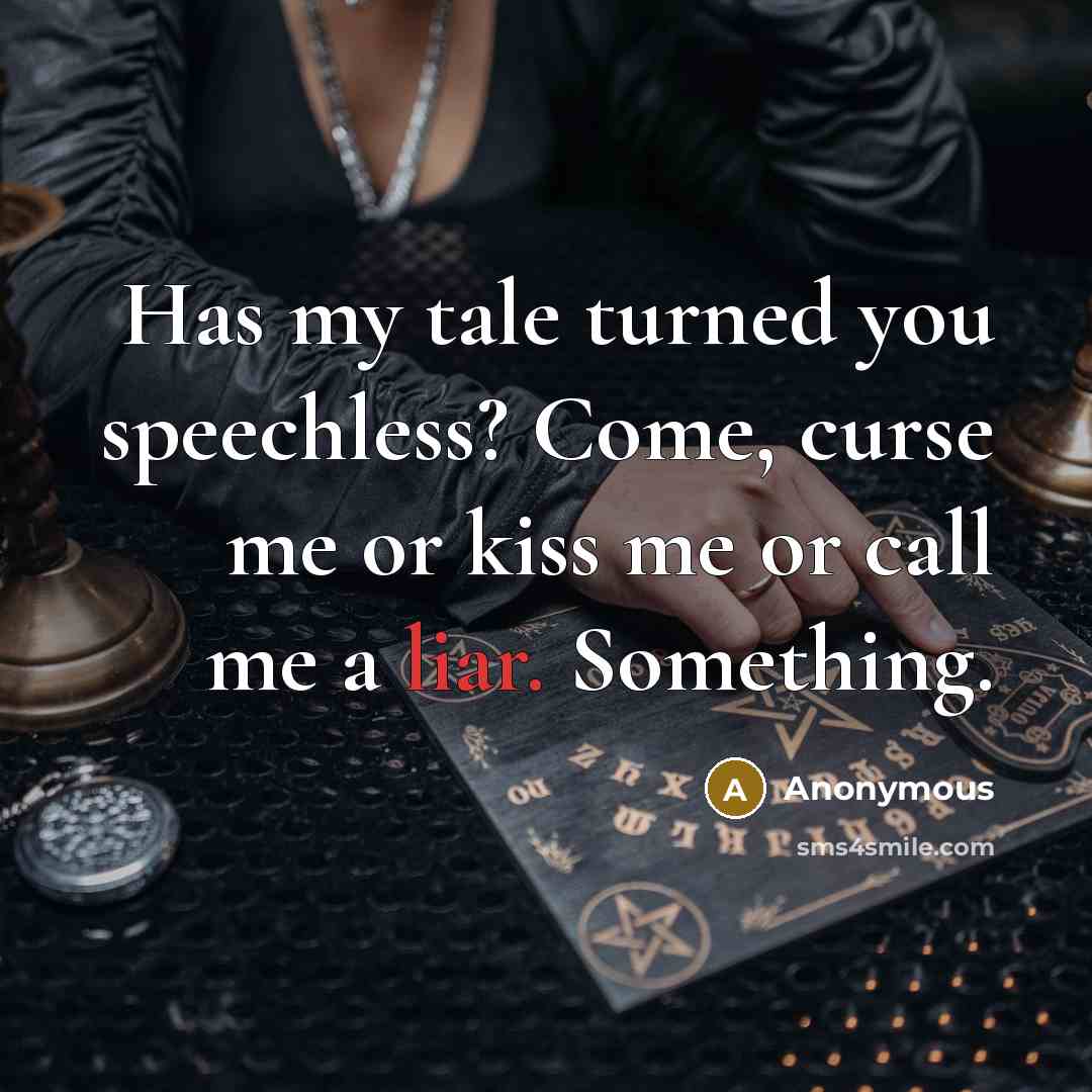 “Has my tale turned you speechless? Come, curse me or kiss me or call me a liar. Something.” quote by Anonymous