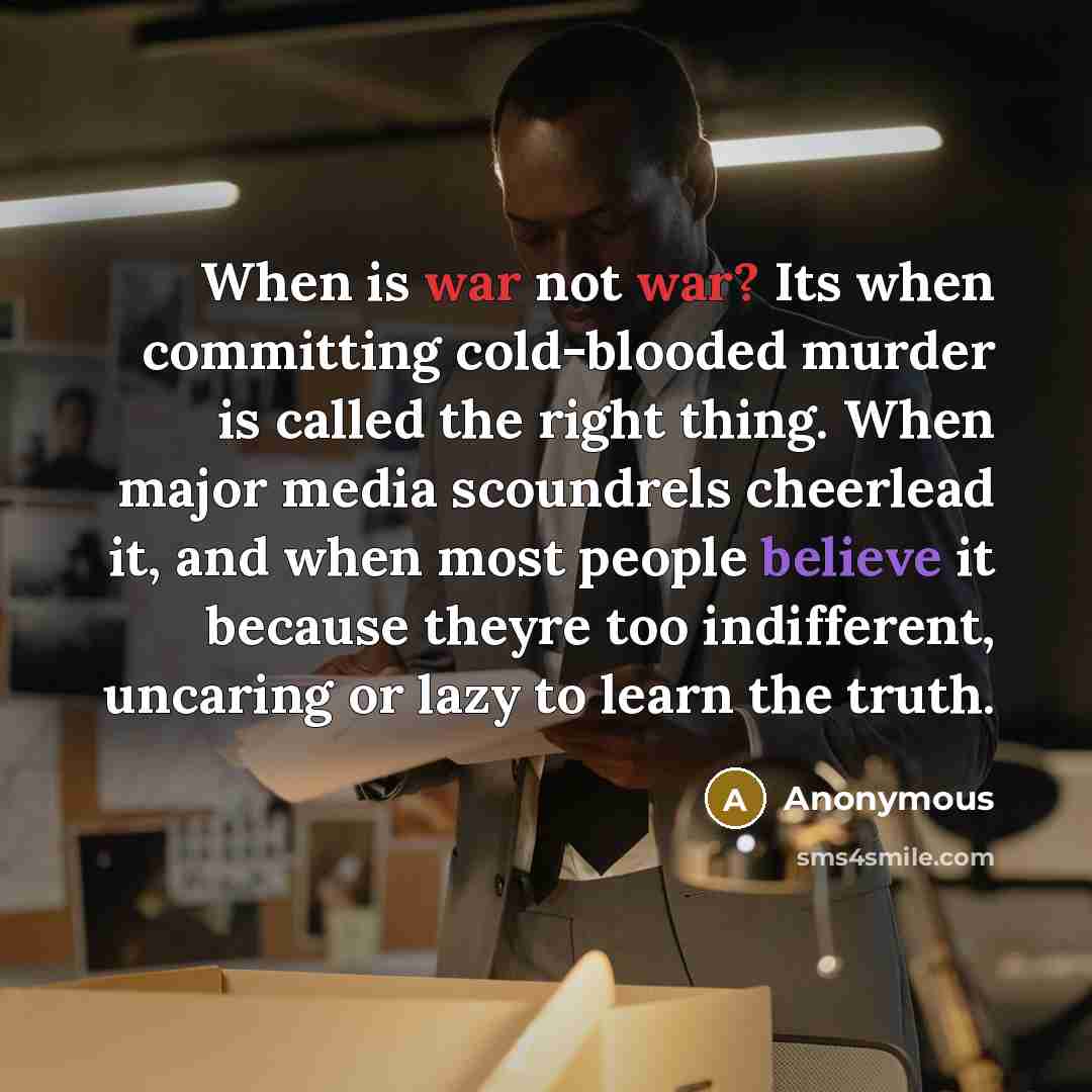 “When is war not war? Its when committing cold-blooded murder is called the right thing. When major media scoundrels cheerlead it, and when most people believe it because theyre too indifferent, uncaring or lazy to learn the truth.” quote by Anonymous