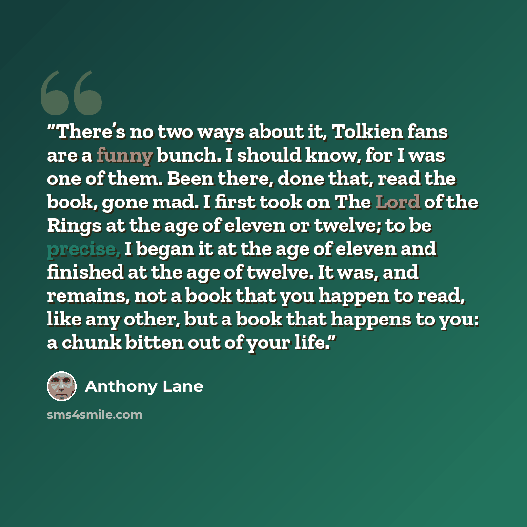 “There’s no two ways about it, Tolkien fans are a funny bunch. I should know, for I was one of them. Been there, done that, read the book, gone mad. I first took on The Lord of the Rings at the age of eleven or twelve; to be precise, I began it at the age of eleven and finished at the age of…” quote by Anthony Lane