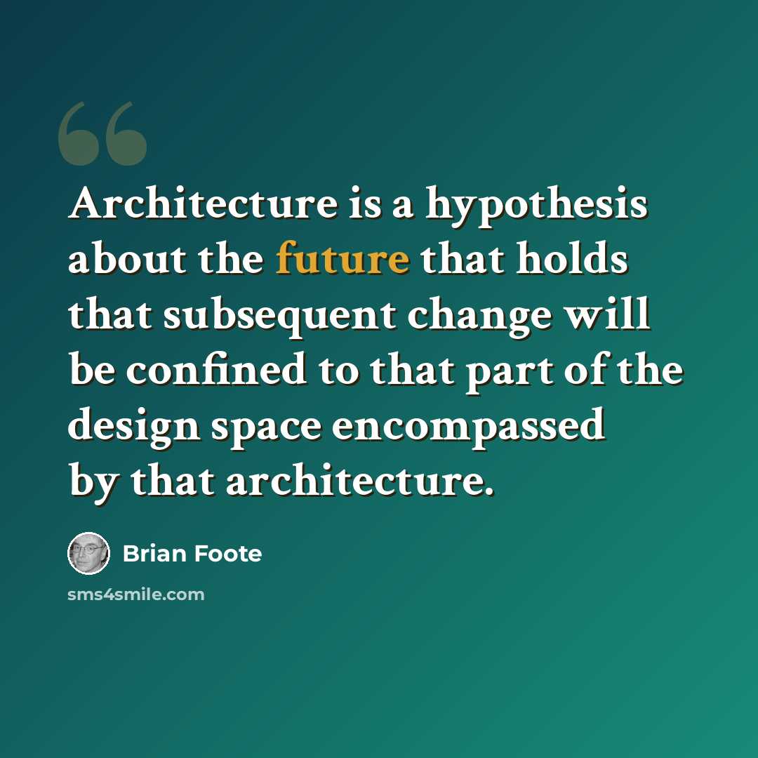 “Architecture is a hypothesis about the future that holds that subsequent change will be confined to that part of the design space encompassed by that architecture.” quote by Brian Foote