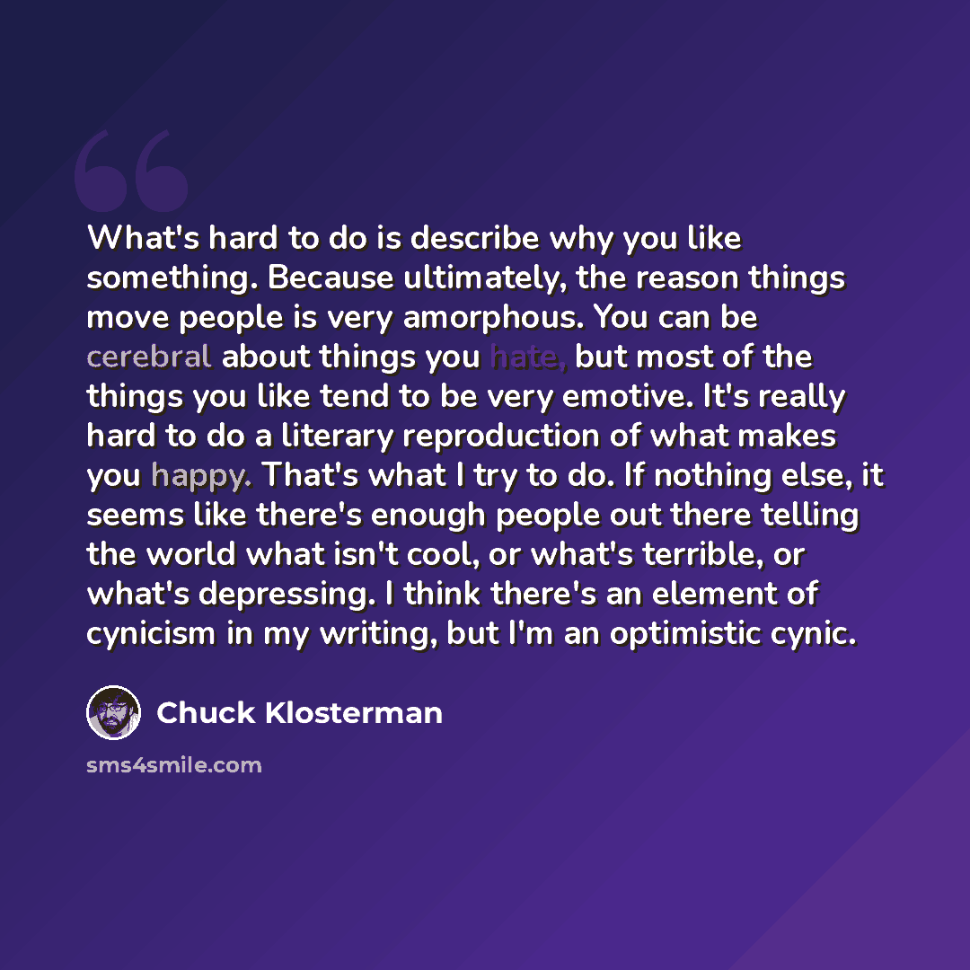 “What's hard to do is describe why you like something. Because ultimately, the reason things move people is very amorphous. You can be cerebral about things you hate, but most of the things you like tend to be very emotive. It's really hard to do a literary reproduction of what makes you happy…” quote by Chuck Klosterman