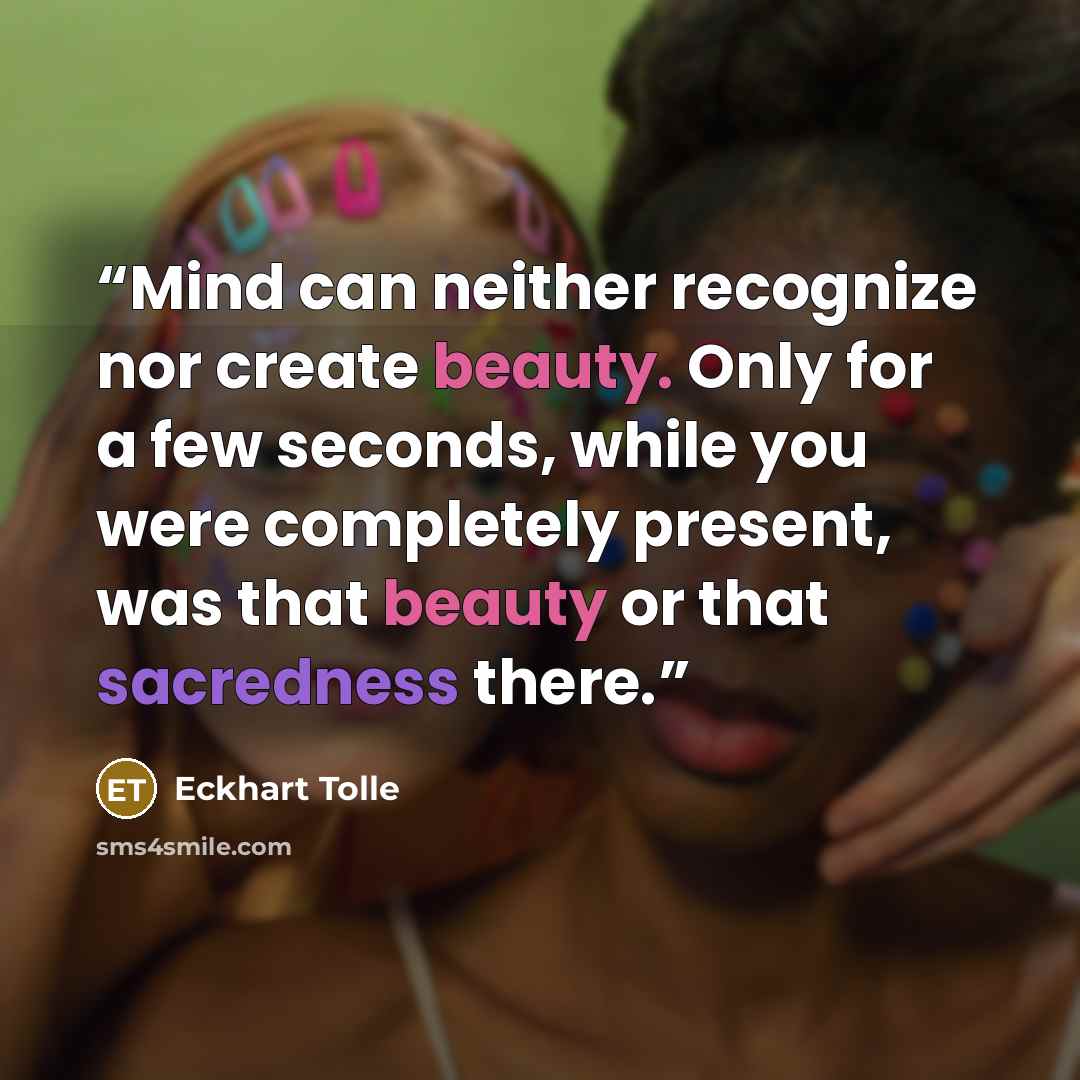 “Mind can neither recognize nor create beauty. Only for a few seconds, while you were completely present, was that beauty or that sacredness there.” quote by Eckhart Tolle