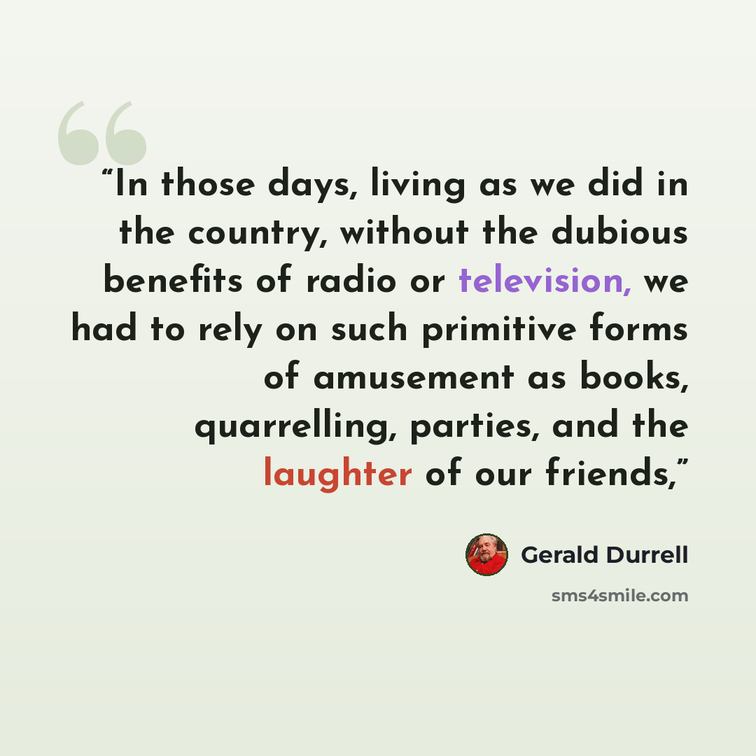 “In those days, living as we did in the country, without the dubious benefits of radio or television, we had to rely on such primitive forms of amusement as books, quarrelling, parties, and the laughter of our friends,” quote by Gerald Durrell