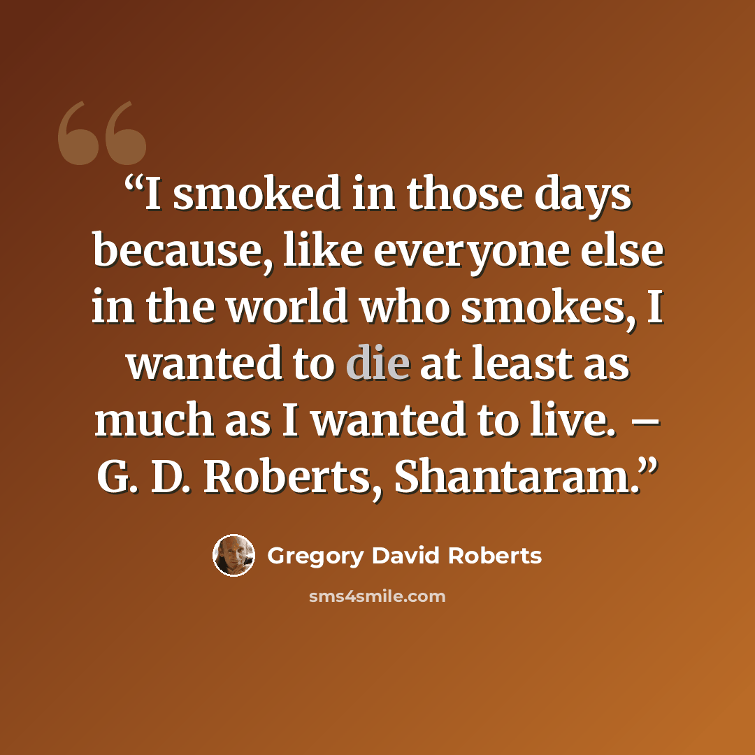 “I smoked in those days because, like everyone else in the world who smokes, I wanted to die at least as much as I wanted to live. – G. D. Roberts, Shantaram.” quote by Gregory David Roberts