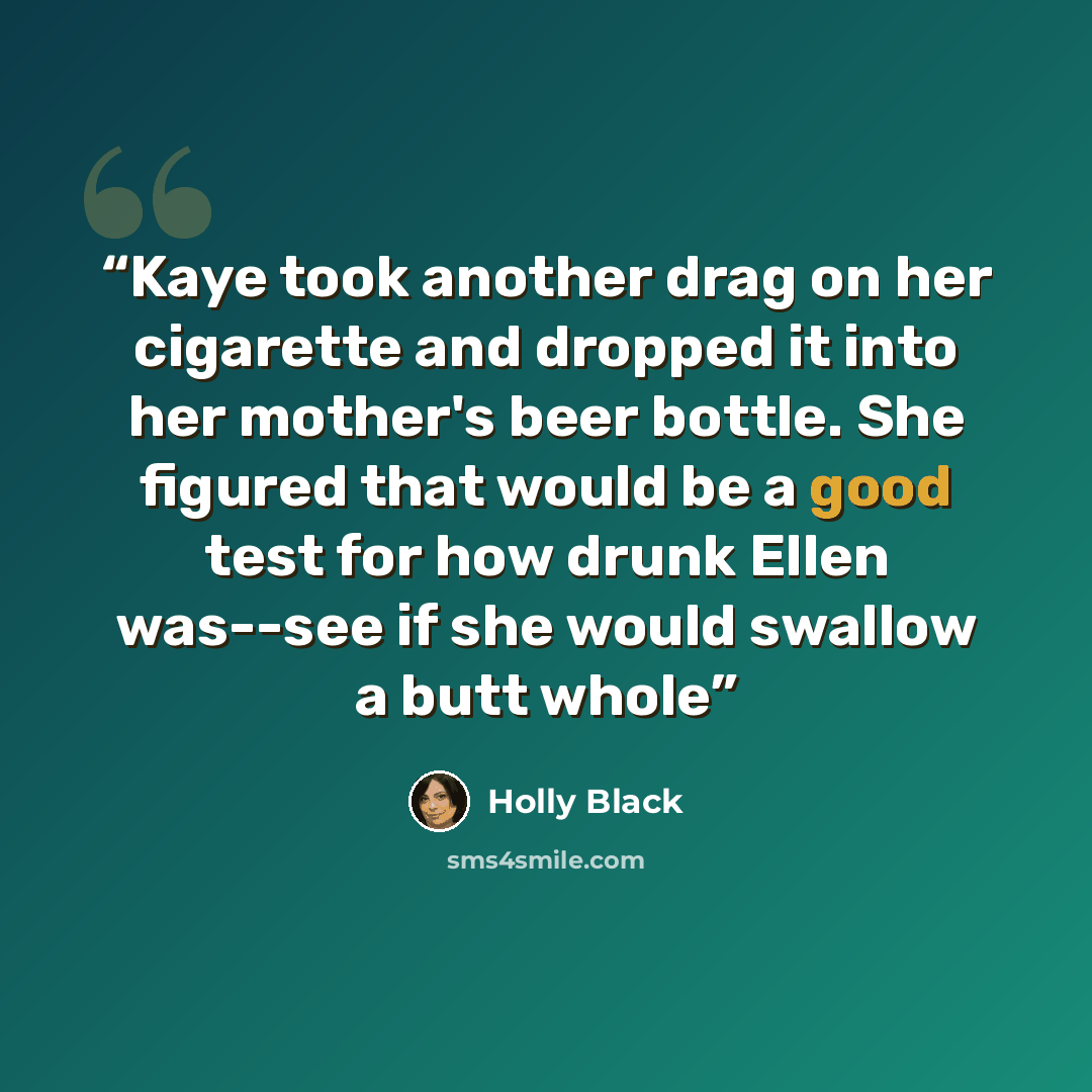 “Kaye took another drag on her cigarette and dropped it into her mother's beer bottle. She figured that would be a good test for how drunk Ellen was--see if she would swallow a butt whole” quote by Holly Black