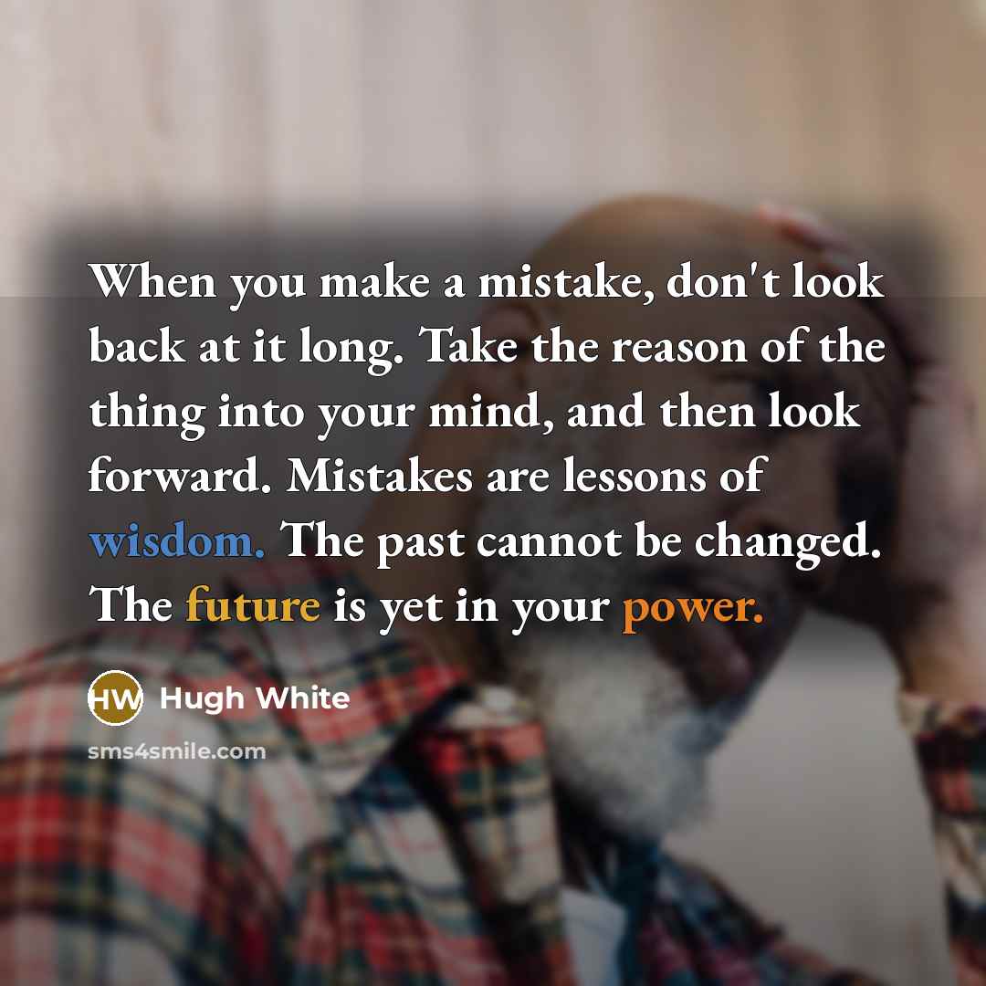 “When you make a mistake, don't look back at it long. Take the reason of the thing into your mind, and then look forward. Mistakes are lessons of wisdom. The past cannot be changed. The future is yet in your power.” quote by Hugh White