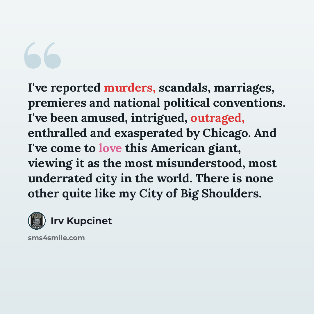 “I've reported murders, scandals, marriages, premieres and national political conventions. I've been amused, intrigued, outraged, enthralled and exasperated by Chicago. And I've come to love this American giant, viewing it as the most misunderstood, most underrated city in the world. There is none…” quote by Irv Kupcinet