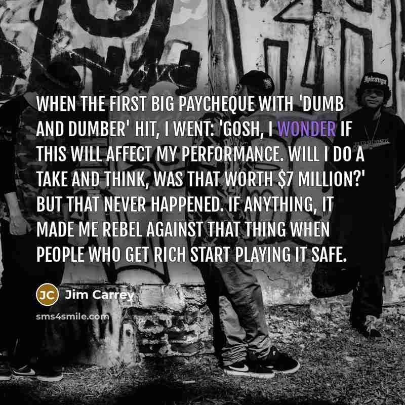 “When the first big paycheque with 'Dumb And Dumber' hit, I went: 'Gosh, I wonder if this will affect my performance. Will I do a take and think, was that worth $7 million?' But that never happened. If anything, it made me rebel against that thing when people who get rich start playing it safe.” quote by Jim Carrey