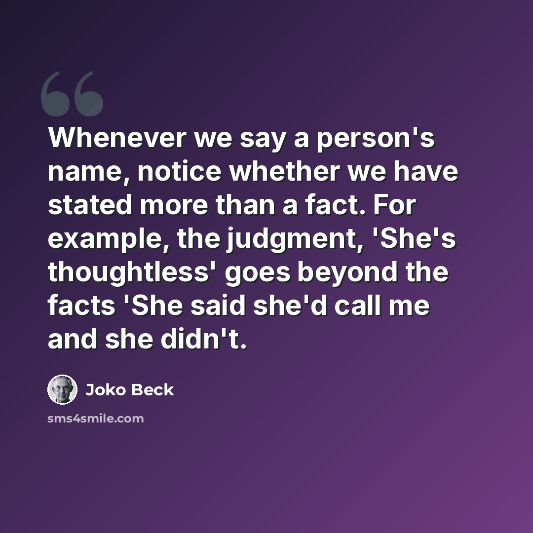 “Whenever we say a person's name, notice whether we have stated more than a fact. For example, the judgment, 'She's thoughtless' goes beyond the facts 'She said she'd call me and she didn't.” quote by Joko Beck