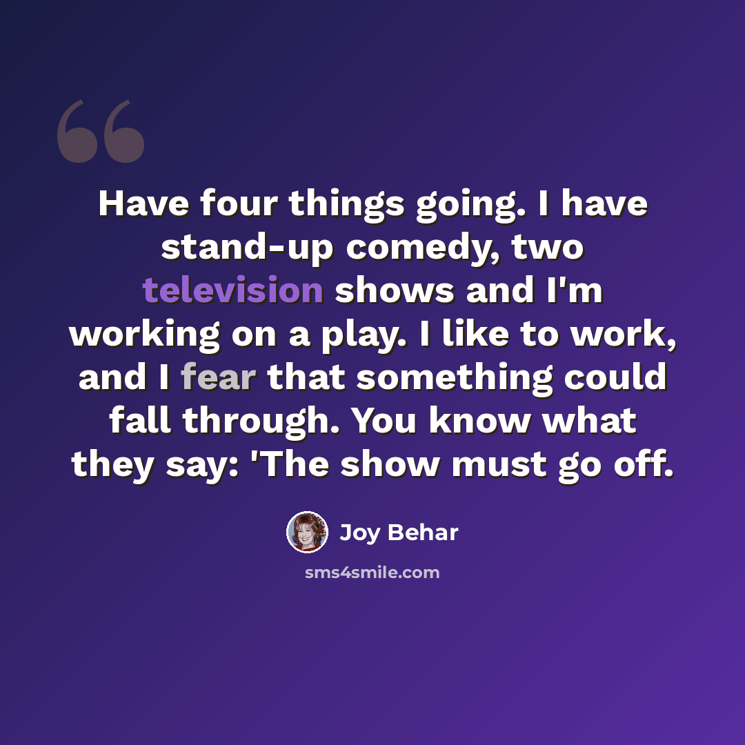 “Have four things going. I have stand-up comedy, two television shows and I'm working on a play. I like to work, and I fear that something could fall through. You know what they say: 'The show must go off.” quote by Joy Behar