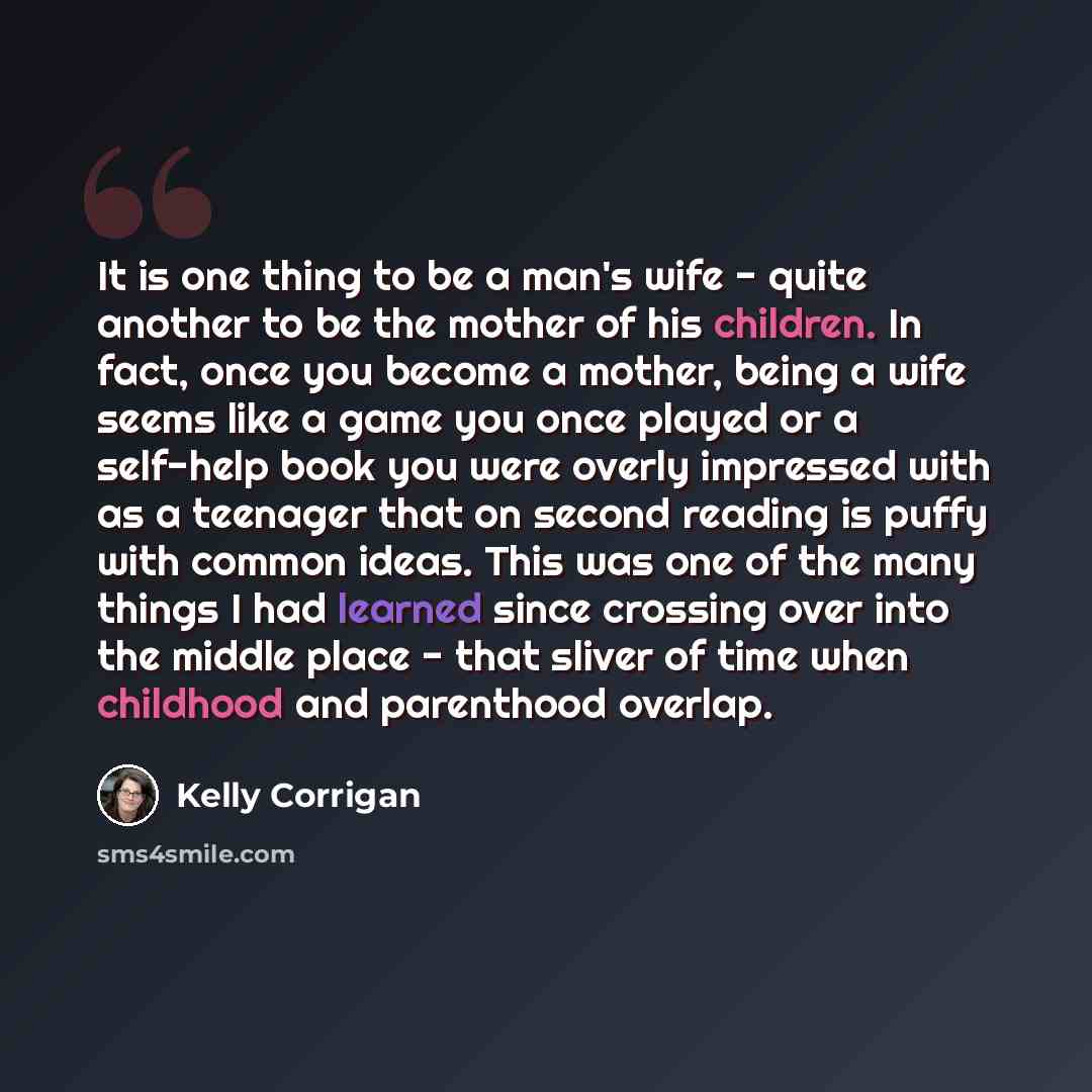 “It is one thing to be a man's wife - quite another to be the mother of his children. In fact, once you become a mother, being a wife seems like a game you once played or a self-help book you were overly impressed with as a teenager that on second reading is puffy with common ideas. This was one of…” quote by Kelly Corrigan