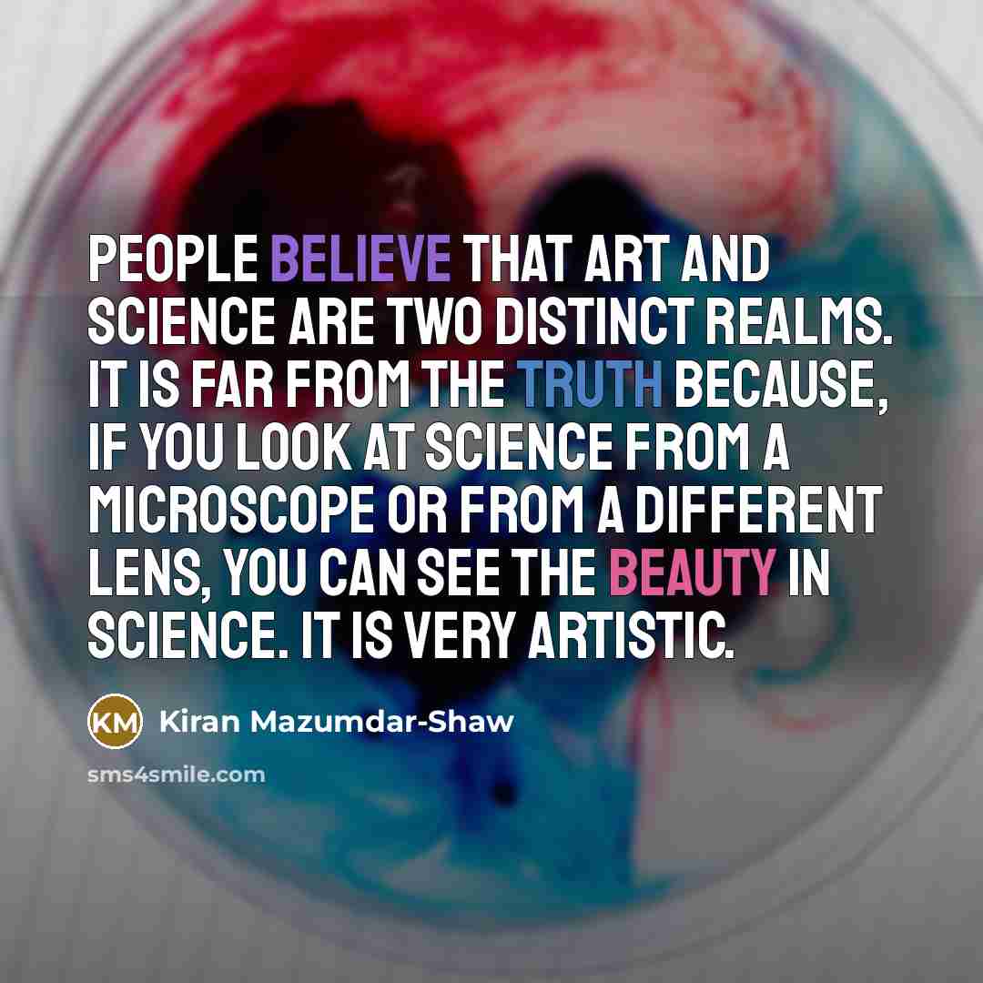 “People believe that art and science are two distinct realms. It is far from the truth because, if you look at science from a microscope or from a different lens, you can see the beauty in science. It is very artistic.” quote by Kiran Mazumdar-Shaw