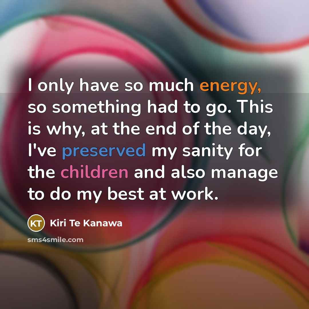“I only have so much energy, so something had to go. This is why, at the end of the day, I've preserved my sanity for the children and also manage to do my best at work.” quote by Kiri Te Kanawa