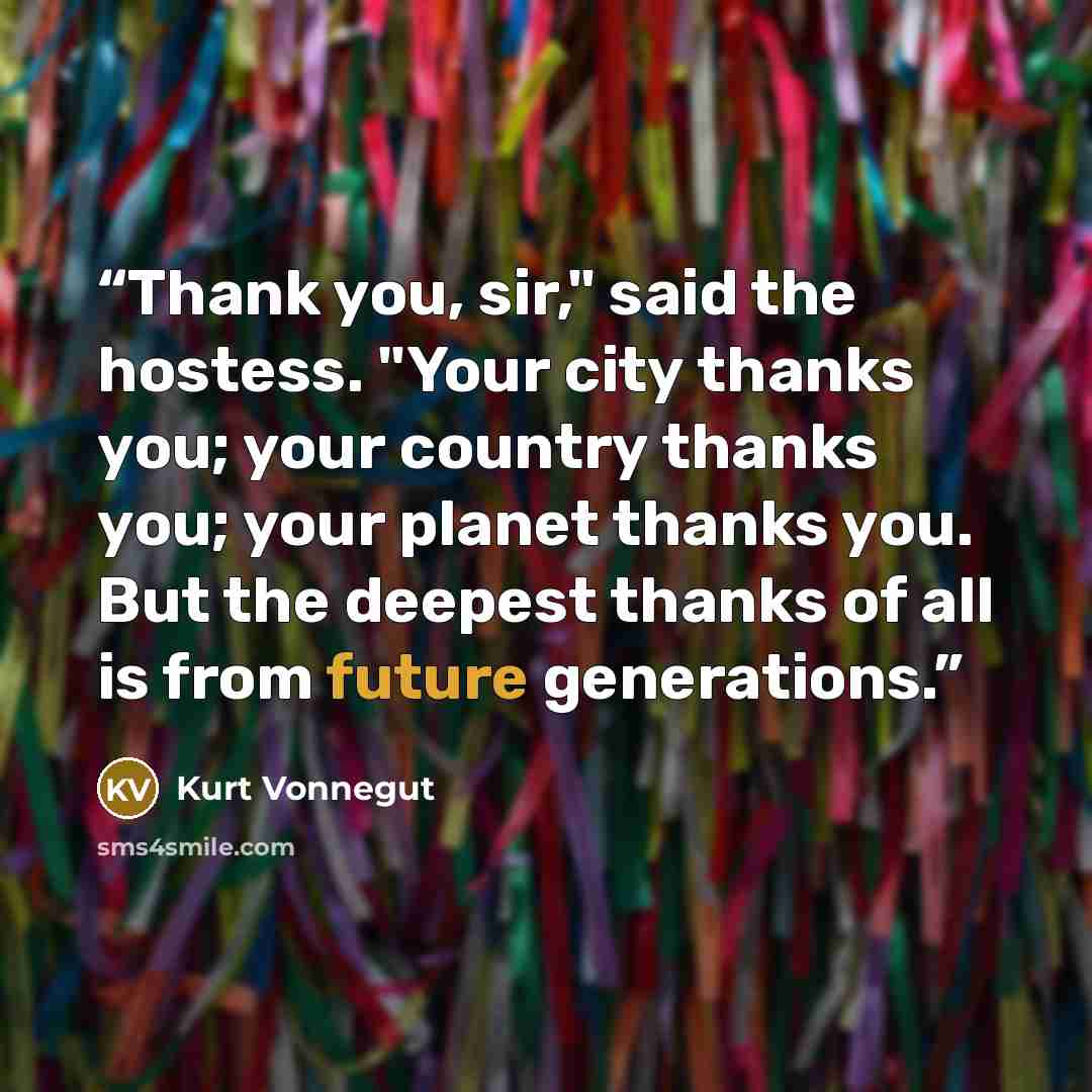 “Thank you, sir," said the hostess. "Your city thanks you; your country thanks you; your planet thanks you. But the deepest thanks of all is from future generations.” quote by Kurt Vonnegut